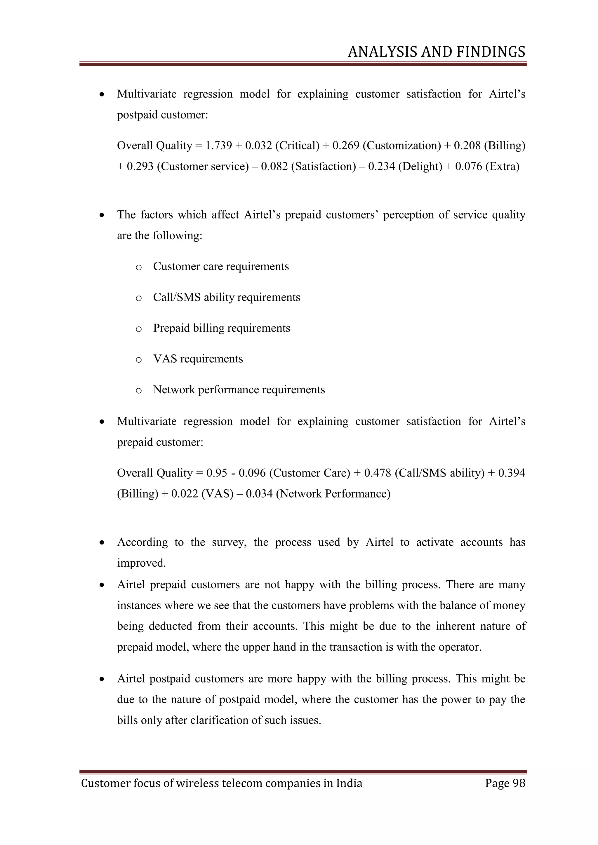 ANALYSIS AND FINDINGS


Multivariate regression model for explaining customer satisfaction for Airtel‘s
postpaid customer:
Overall Quality = 1.739 + 0.032 (Critical) + 0.269 (Customization) + 0.208 (Billing)
+ 0.293 (Customer service) – 0.082 (Satisfaction) – 0.234 (Delight) + 0.076 (Extra)



The factors which affect Airtel‘s prepaid customers‘ perception of service quality
are the following:
o Customer care requirements
o Call/SMS ability requirements
o Prepaid billing requirements
o VAS requirements
o Network performance requirements



Multivariate regression model for explaining customer satisfaction for Airtel‘s
prepaid customer:
Overall Quality = 0.95 - 0.096 (Customer Care) + 0.478 (Call/SMS ability) + 0.394
(Billing) + 0.022 (VAS) – 0.034 (Network Performance)



According to the survey, the process used by Airtel to activate accounts has
improved.



Airtel prepaid customers are not happy with the billing process. There are many
instances where we see that the customers have problems with the balance of money
being deducted from their accounts. This might be due to the inherent nature of
prepaid model, where the upper hand in the transaction is with the operator.



Airtel postpaid customers are more happy with the billing process. This might be
due to the nature of postpaid model, where the customer has the power to pay the
bills only after clarification of such issues.

Customer focus of wireless telecom companies in India

Page 98

 