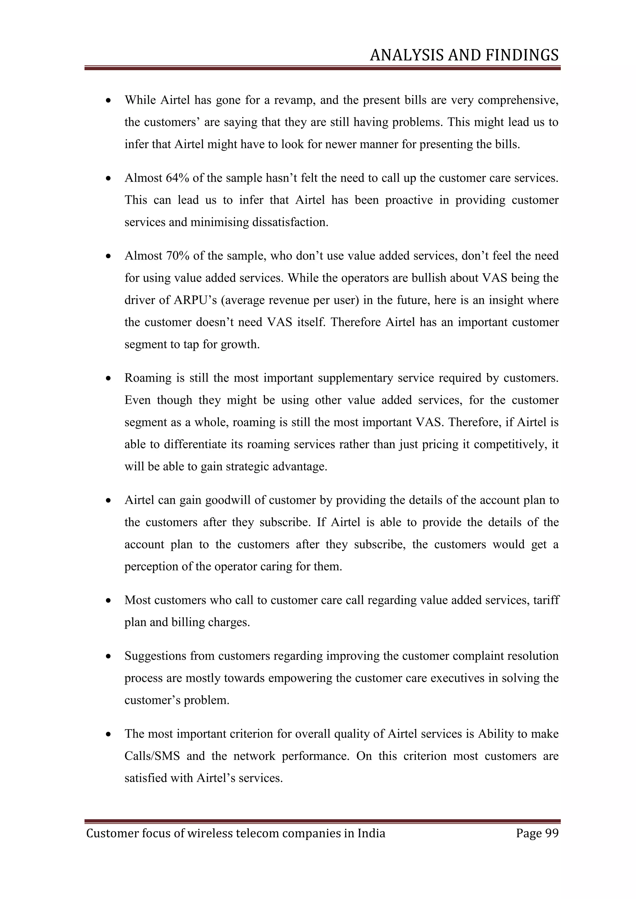 ANALYSIS AND FINDINGS


While Airtel has gone for a revamp, and the present bills are very comprehensive,
the customers‘ are saying that they are still having problems. This might lead us to
infer that Airtel might have to look for newer manner for presenting the bills.



Almost 64% of the sample hasn‘t felt the need to call up the customer care services.
This can lead us to infer that Airtel has been proactive in providing customer
services and minimising dissatisfaction.



Almost 70% of the sample, who don‘t use value added services, don‘t feel the need
for using value added services. While the operators are bullish about VAS being the
driver of ARPU‘s (average revenue per user) in the future, here is an insight where
the customer doesn‘t need VAS itself. Therefore Airtel has an important customer
segment to tap for growth.



Roaming is still the most important supplementary service required by customers.
Even though they might be using other value added services, for the customer
segment as a whole, roaming is still the most important VAS. Therefore, if Airtel is
able to differentiate its roaming services rather than just pricing it competitively, it
will be able to gain strategic advantage.



Airtel can gain goodwill of customer by providing the details of the account plan to
the customers after they subscribe. If Airtel is able to provide the details of the
account plan to the customers after they subscribe, the customers would get a
perception of the operator caring for them.



Most customers who call to customer care call regarding value added services, tariff
plan and billing charges.



Suggestions from customers regarding improving the customer complaint resolution
process are mostly towards empowering the customer care executives in solving the
customer‘s problem.



The most important criterion for overall quality of Airtel services is Ability to make
Calls/SMS and the network performance. On this criterion most customers are
satisfied with Airtel‘s services.

Customer focus of wireless telecom companies in India

Page 99

 