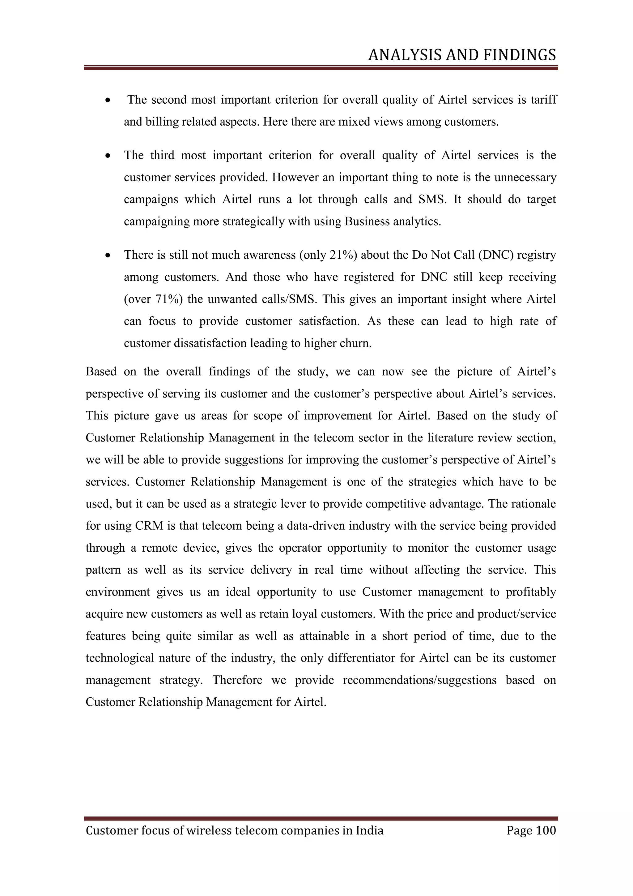 ANALYSIS AND FINDINGS


The second most important criterion for overall quality of Airtel services is tariff
and billing related aspects. Here there are mixed views among customers.



The third most important criterion for overall quality of Airtel services is the
customer services provided. However an important thing to note is the unnecessary
campaigns which Airtel runs a lot through calls and SMS. It should do target
campaigning more strategically with using Business analytics.



There is still not much awareness (only 21%) about the Do Not Call (DNC) registry
among customers. And those who have registered for DNC still keep receiving
(over 71%) the unwanted calls/SMS. This gives an important insight where Airtel
can focus to provide customer satisfaction. As these can lead to high rate of
customer dissatisfaction leading to higher churn.

Based on the overall findings of the study, we can now see the picture of Airtel‘s
perspective of serving its customer and the customer‘s perspective about Airtel‘s services.
This picture gave us areas for scope of improvement for Airtel. Based on the study of
Customer Relationship Management in the telecom sector in the literature review section,
we will be able to provide suggestions for improving the customer‘s perspective of Airtel‘s
services. Customer Relationship Management is one of the strategies which have to be
used, but it can be used as a strategic lever to provide competitive advantage. The rationale
for using CRM is that telecom being a data-driven industry with the service being provided
through a remote device, gives the operator opportunity to monitor the customer usage
pattern as well as its service delivery in real time without affecting the service. This
environment gives us an ideal opportunity to use Customer management to profitably
acquire new customers as well as retain loyal customers. With the price and product/service
features being quite similar as well as attainable in a short period of time, due to the
technological nature of the industry, the only differentiator for Airtel can be its customer
management strategy. Therefore we provide recommendations/suggestions based on
Customer Relationship Management for Airtel.

Customer focus of wireless telecom companies in India

Page 100

 