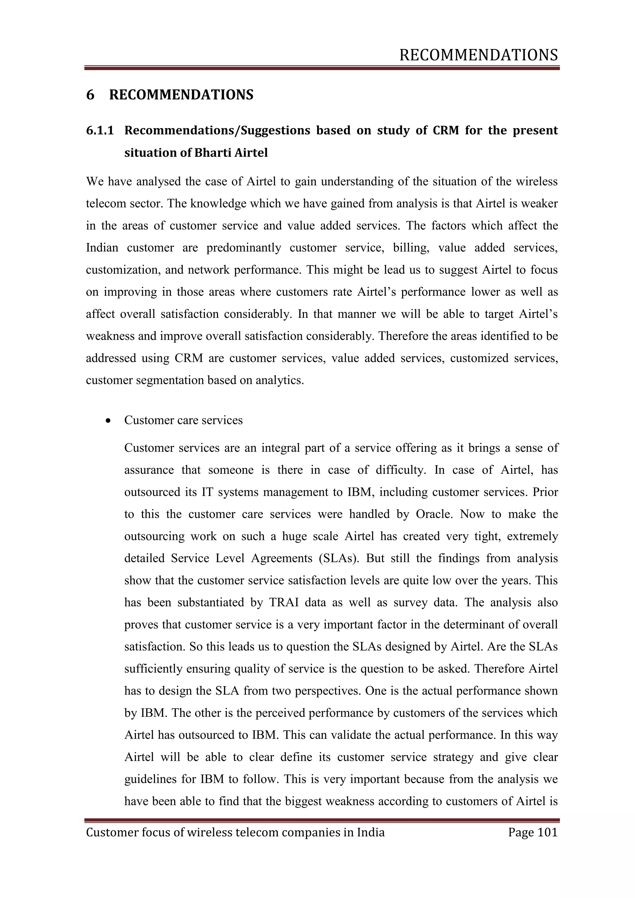 RECOMMENDATIONS
6 RECOMMENDATIONS
6.1.1 Recommendations/Suggestions based on study of CRM for the present
situation of Bharti Airtel
We have analysed the case of Airtel to gain understanding of the situation of the wireless
telecom sector. The knowledge which we have gained from analysis is that Airtel is weaker
in the areas of customer service and value added services. The factors which affect the
Indian customer are predominantly customer service, billing, value added services,
customization, and network performance. This might be lead us to suggest Airtel to focus
on improving in those areas where customers rate Airtel‘s performance lower as well as
affect overall satisfaction considerably. In that manner we will be able to target Airtel‘s
weakness and improve overall satisfaction considerably. Therefore the areas identified to be
addressed using CRM are customer services, value added services, customized services,
customer segmentation based on analytics.


Customer care services
Customer services are an integral part of a service offering as it brings a sense of
assurance that someone is there in case of difficulty. In case of Airtel, has
outsourced its IT systems management to IBM, including customer services. Prior
to this the customer care services were handled by Oracle. Now to make the
outsourcing work on such a huge scale Airtel has created very tight, extremely
detailed Service Level Agreements (SLAs). But still the findings from analysis
show that the customer service satisfaction levels are quite low over the years. This
has been substantiated by TRAI data as well as survey data. The analysis also
proves that customer service is a very important factor in the determinant of overall
satisfaction. So this leads us to question the SLAs designed by Airtel. Are the SLAs
sufficiently ensuring quality of service is the question to be asked. Therefore Airtel
has to design the SLA from two perspectives. One is the actual performance shown
by IBM. The other is the perceived performance by customers of the services which
Airtel has outsourced to IBM. This can validate the actual performance. In this way
Airtel will be able to clear define its customer service strategy and give clear
guidelines for IBM to follow. This is very important because from the analysis we
have been able to find that the biggest weakness according to customers of Airtel is

Customer focus of wireless telecom companies in India

Page 101

 
