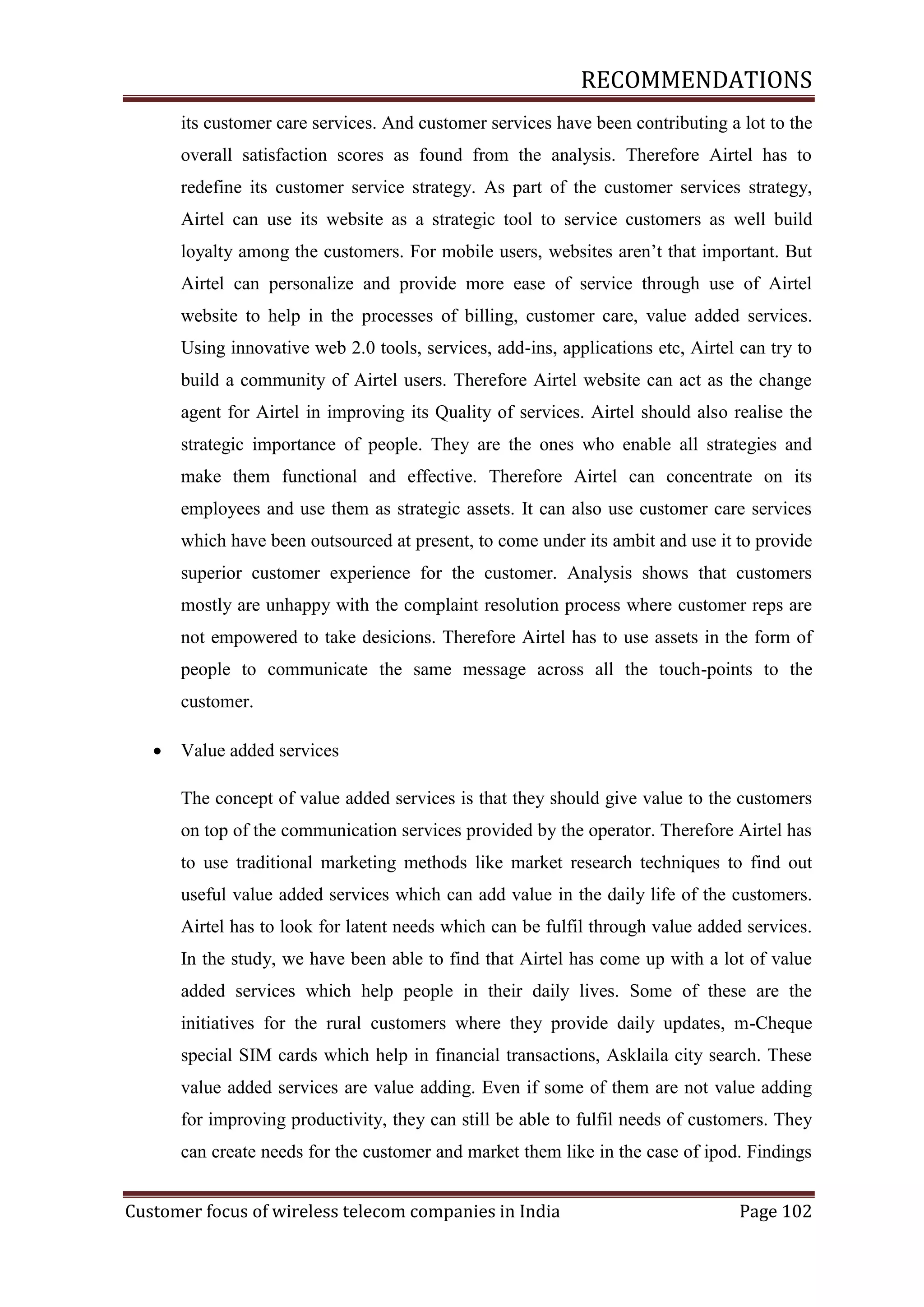RECOMMENDATIONS
its customer care services. And customer services have been contributing a lot to the
overall satisfaction scores as found from the analysis. Therefore Airtel has to
redefine its customer service strategy. As part of the customer services strategy,
Airtel can use its website as a strategic tool to service customers as well build
loyalty among the customers. For mobile users, websites aren‘t that important. But
Airtel can personalize and provide more ease of service through use of Airtel
website to help in the processes of billing, customer care, value added services.
Using innovative web 2.0 tools, services, add-ins, applications etc, Airtel can try to
build a community of Airtel users. Therefore Airtel website can act as the change
agent for Airtel in improving its Quality of services. Airtel should also realise the
strategic importance of people. They are the ones who enable all strategies and
make them functional and effective. Therefore Airtel can concentrate on its
employees and use them as strategic assets. It can also use customer care services
which have been outsourced at present, to come under its ambit and use it to provide
superior customer experience for the customer. Analysis shows that customers
mostly are unhappy with the complaint resolution process where customer reps are
not empowered to take desicions. Therefore Airtel has to use assets in the form of
people to communicate the same message across all the touch-points to the
customer.


Value added services
The concept of value added services is that they should give value to the customers
on top of the communication services provided by the operator. Therefore Airtel has
to use traditional marketing methods like market research techniques to find out
useful value added services which can add value in the daily life of the customers.
Airtel has to look for latent needs which can be fulfil through value added services.
In the study, we have been able to find that Airtel has come up with a lot of value
added services which help people in their daily lives. Some of these are the
initiatives for the rural customers where they provide daily updates, m-Cheque
special SIM cards which help in financial transactions, Asklaila city search. These
value added services are value adding. Even if some of them are not value adding
for improving productivity, they can still be able to fulfil needs of customers. They
can create needs for the customer and market them like in the case of ipod. Findings

Customer focus of wireless telecom companies in India

Page 102

 