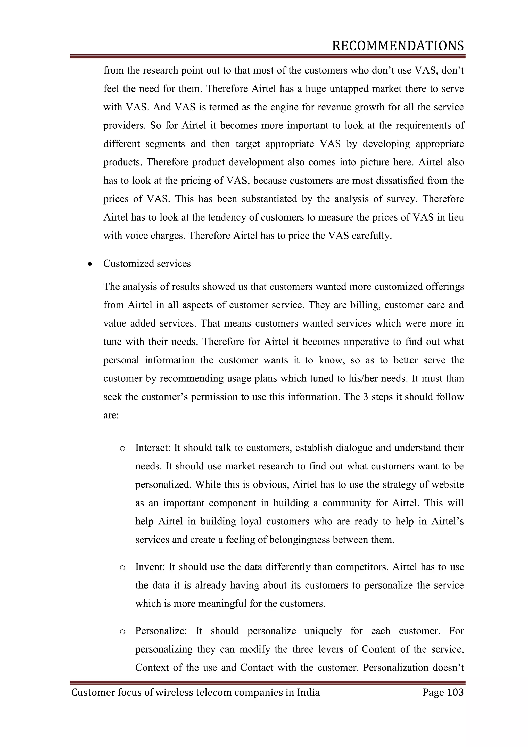 RECOMMENDATIONS
from the research point out to that most of the customers who don‘t use VAS, don‘t
feel the need for them. Therefore Airtel has a huge untapped market there to serve
with VAS. And VAS is termed as the engine for revenue growth for all the service
providers. So for Airtel it becomes more important to look at the requirements of
different segments and then target appropriate VAS by developing appropriate
products. Therefore product development also comes into picture here. Airtel also
has to look at the pricing of VAS, because customers are most dissatisfied from the
prices of VAS. This has been substantiated by the analysis of survey. Therefore
Airtel has to look at the tendency of customers to measure the prices of VAS in lieu
with voice charges. Therefore Airtel has to price the VAS carefully.


Customized services
The analysis of results showed us that customers wanted more customized offerings
from Airtel in all aspects of customer service. They are billing, customer care and
value added services. That means customers wanted services which were more in
tune with their needs. Therefore for Airtel it becomes imperative to find out what
personal information the customer wants it to know, so as to better serve the
customer by recommending usage plans which tuned to his/her needs. It must than
seek the customer‘s permission to use this information. The 3 steps it should follow
are:
o Interact: It should talk to customers, establish dialogue and understand their
needs. It should use market research to find out what customers want to be
personalized. While this is obvious, Airtel has to use the strategy of website
as an important component in building a community for Airtel. This will
help Airtel in building loyal customers who are ready to help in Airtel‘s
services and create a feeling of belongingness between them.
o Invent: It should use the data differently than competitors. Airtel has to use
the data it is already having about its customers to personalize the service
which is more meaningful for the customers.
o Personalize: It should personalize uniquely for each customer. For
personalizing they can modify the three levers of Content of the service,
Context of the use and Contact with the customer. Personalization doesn‘t

Customer focus of wireless telecom companies in India

Page 103

 