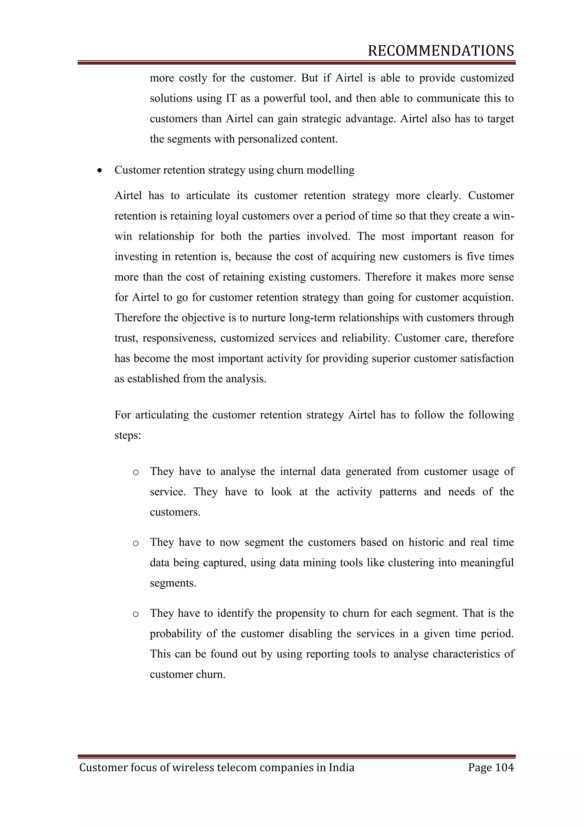 RECOMMENDATIONS
more costly for the customer. But if Airtel is able to provide customized
solutions using IT as a powerful tool, and then able to communicate this to
customers than Airtel can gain strategic advantage. Airtel also has to target
the segments with personalized content.


Customer retention strategy using churn modelling
Airtel has to articulate its customer retention strategy more clearly. Customer
retention is retaining loyal customers over a period of time so that they create a winwin relationship for both the parties involved. The most important reason for
investing in retention is, because the cost of acquiring new customers is five times
more than the cost of retaining existing customers. Therefore it makes more sense
for Airtel to go for customer retention strategy than going for customer acquistion.
Therefore the objective is to nurture long-term relationships with customers through
trust, responsiveness, customized services and reliability. Customer care, therefore
has become the most important activity for providing superior customer satisfaction
as established from the analysis.
For articulating the customer retention strategy Airtel has to follow the following
steps:
o They have to analyse the internal data generated from customer usage of
service. They have to look at the activity patterns and needs of the
customers.
o They have to now segment the customers based on historic and real time
data being captured, using data mining tools like clustering into meaningful
segments.
o They have to identify the propensity to churn for each segment. That is the
probability of the customer disabling the services in a given time period.
This can be found out by using reporting tools to analyse characteristics of
customer churn.

Customer focus of wireless telecom companies in India

Page 104

 