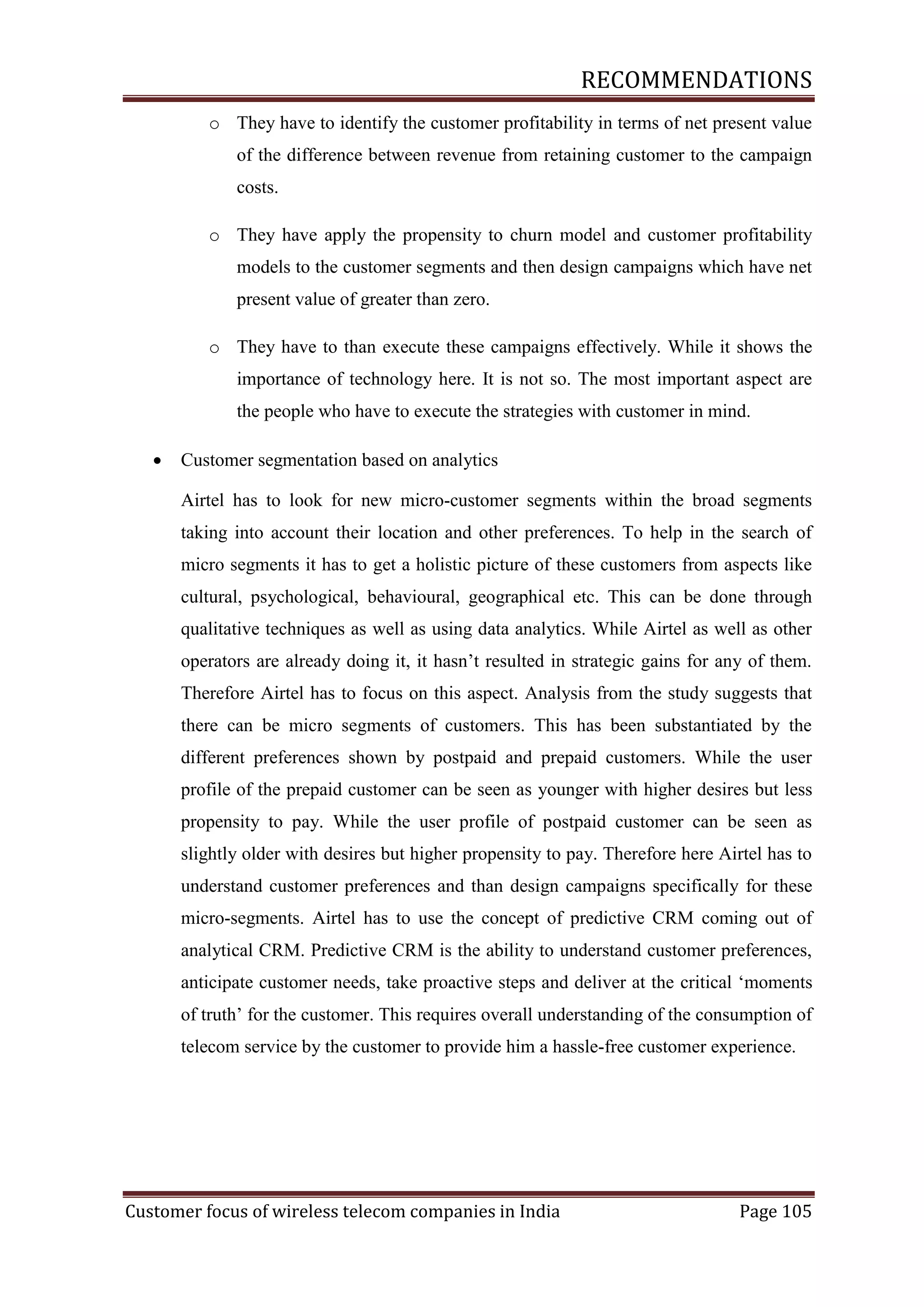 RECOMMENDATIONS
o They have to identify the customer profitability in terms of net present value
of the difference between revenue from retaining customer to the campaign
costs.
o They have apply the propensity to churn model and customer profitability
models to the customer segments and then design campaigns which have net
present value of greater than zero.
o They have to than execute these campaigns effectively. While it shows the
importance of technology here. It is not so. The most important aspect are
the people who have to execute the strategies with customer in mind.


Customer segmentation based on analytics
Airtel has to look for new micro-customer segments within the broad segments
taking into account their location and other preferences. To help in the search of
micro segments it has to get a holistic picture of these customers from aspects like
cultural, psychological, behavioural, geographical etc. This can be done through
qualitative techniques as well as using data analytics. While Airtel as well as other
operators are already doing it, it hasn‘t resulted in strategic gains for any of them.
Therefore Airtel has to focus on this aspect. Analysis from the study suggests that
there can be micro segments of customers. This has been substantiated by the
different preferences shown by postpaid and prepaid customers. While the user
profile of the prepaid customer can be seen as younger with higher desires but less
propensity to pay. While the user profile of postpaid customer can be seen as
slightly older with desires but higher propensity to pay. Therefore here Airtel has to
understand customer preferences and than design campaigns specifically for these
micro-segments. Airtel has to use the concept of predictive CRM coming out of
analytical CRM. Predictive CRM is the ability to understand customer preferences,
anticipate customer needs, take proactive steps and deliver at the critical ‗moments
of truth‘ for the customer. This requires overall understanding of the consumption of
telecom service by the customer to provide him a hassle-free customer experience.

Customer focus of wireless telecom companies in India

Page 105

 