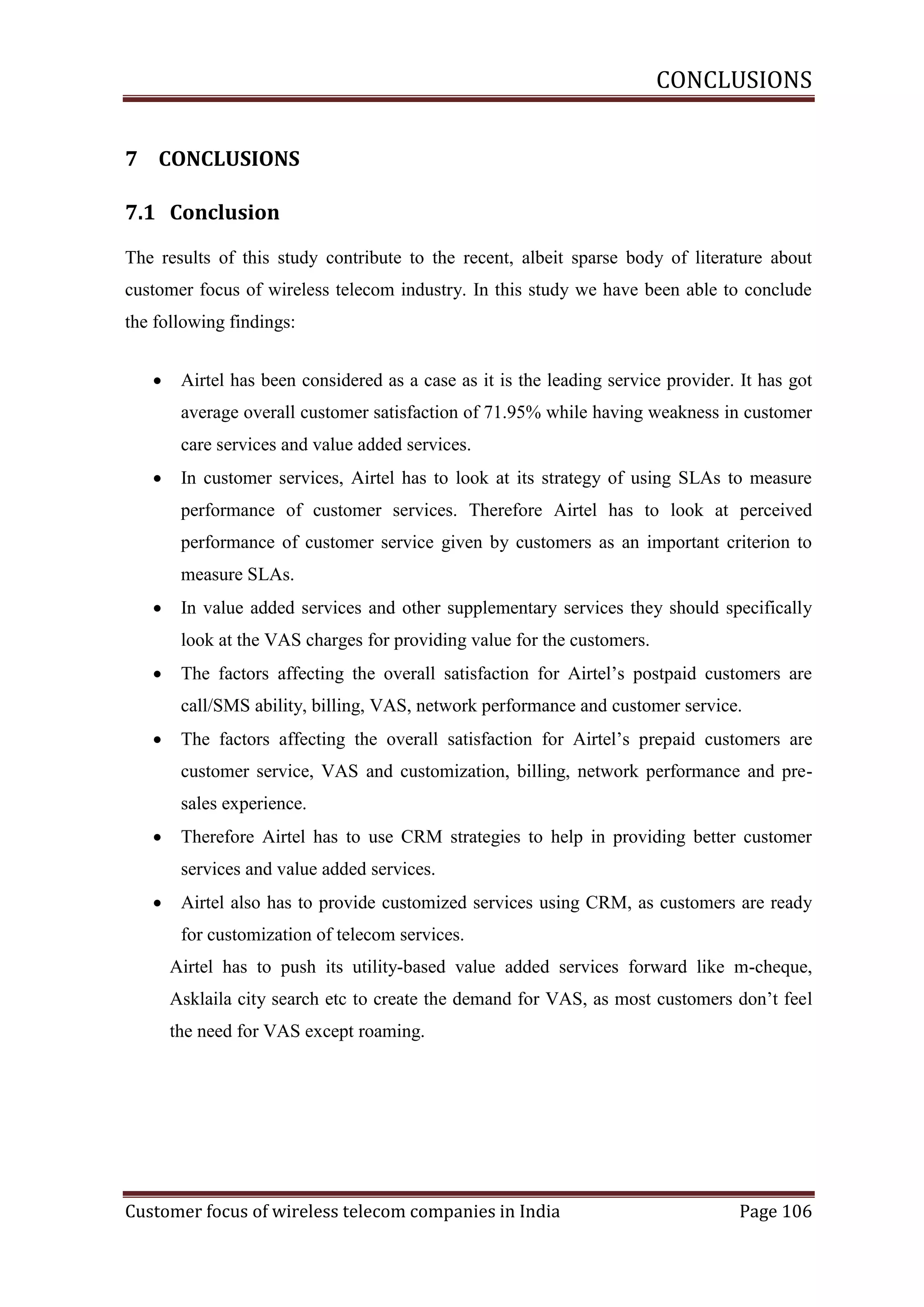 CONCLUSIONS
7 CONCLUSIONS
7.1 Conclusion
The results of this study contribute to the recent, albeit sparse body of literature about
customer focus of wireless telecom industry. In this study we have been able to conclude
the following findings:


Airtel has been considered as a case as it is the leading service provider. It has got
average overall customer satisfaction of 71.95% while having weakness in customer
care services and value added services.



In customer services, Airtel has to look at its strategy of using SLAs to measure
performance of customer services. Therefore Airtel has to look at perceived
performance of customer service given by customers as an important criterion to
measure SLAs.



In value added services and other supplementary services they should specifically
look at the VAS charges for providing value for the customers.



The factors affecting the overall satisfaction for Airtel‘s postpaid customers are
call/SMS ability, billing, VAS, network performance and customer service.



The factors affecting the overall satisfaction for Airtel‘s prepaid customers are
customer service, VAS and customization, billing, network performance and presales experience.



Therefore Airtel has to use CRM strategies to help in providing better customer
services and value added services.



Airtel also has to provide customized services using CRM, as customers are ready
for customization of telecom services.
Airtel has to push its utility-based value added services forward like m-cheque,
Asklaila city search etc to create the demand for VAS, as most customers don‘t feel
the need for VAS except roaming.

Customer focus of wireless telecom companies in India

Page 106

 