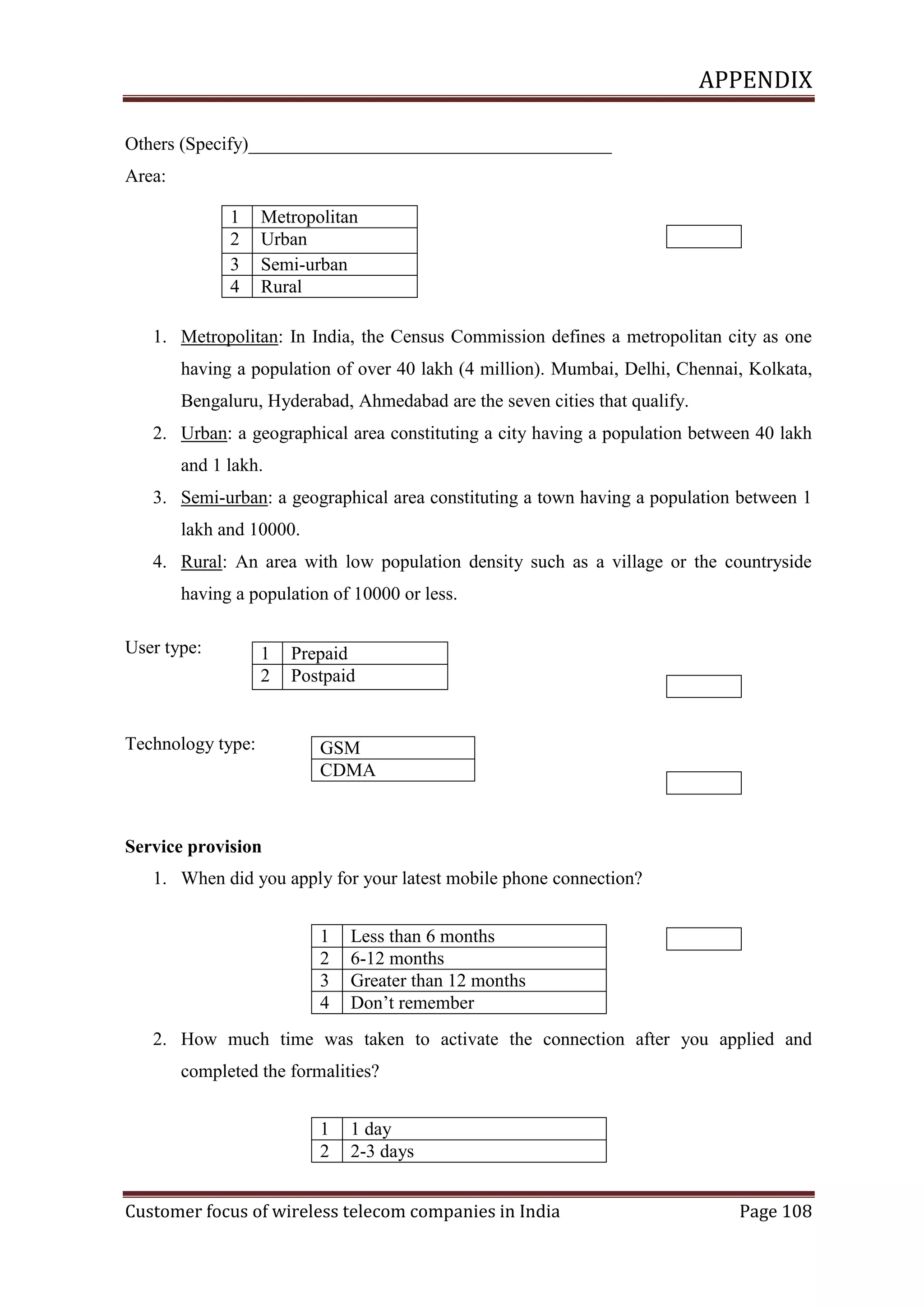 APPENDIX
Others (Specify)_______________________________________
Area:
1
2
3
4

Metropolitan
Urban
Semi-urban
Rural

1. Metropolitan: In India, the Census Commission defines a metropolitan city as one
having a population of over 40 lakh (4 million). Mumbai, Delhi, Chennai, Kolkata,
Bengaluru, Hyderabad, Ahmedabad are the seven cities that qualify.
2. Urban: a geographical area constituting a city having a population between 40 lakh
and 1 lakh.
3. Semi-urban: a geographical area constituting a town having a population between 1
lakh and 10000.
4. Rural: An area with low population density such as a village or the countryside
having a population of 10000 or less.
User type:

1
2

Technology type:

Prepaid
Postpaid

GSM
CDMA

Service provision
1. When did you apply for your latest mobile phone connection?
1
2
3
4

Less than 6 months
6-12 months
Greater than 12 months
Don‘t remember

2. How much time was taken to activate the connection after you applied and
completed the formalities?
1
2

1 day
2-3 days

Customer focus of wireless telecom companies in India

Page 108

 