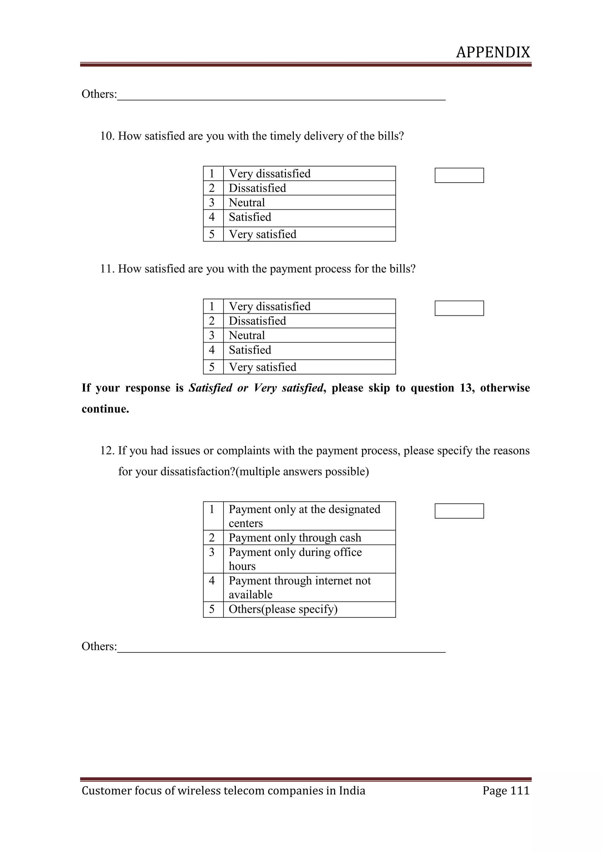 APPENDIX
Others:______________________________________________________

10. How satisfied are you with the timely delivery of the bills?
1
2
3
4
5

Very dissatisfied
Dissatisfied
Neutral
Satisfied
Very satisfied

11. How satisfied are you with the payment process for the bills?
1
2
3
4
5

Very dissatisfied
Dissatisfied
Neutral
Satisfied
Very satisfied

If your response is Satisfied or Very satisfied, please skip to question 13, otherwise
continue.

12. If you had issues or complaints with the payment process, please specify the reasons
for your dissatisfaction?(multiple answers possible)
1
2
3
4
5

Payment only at the designated
centers
Payment only through cash
Payment only during office
hours
Payment through internet not
available
Others(please specify)

Others:______________________________________________________

Customer focus of wireless telecom companies in India

Page 111

 