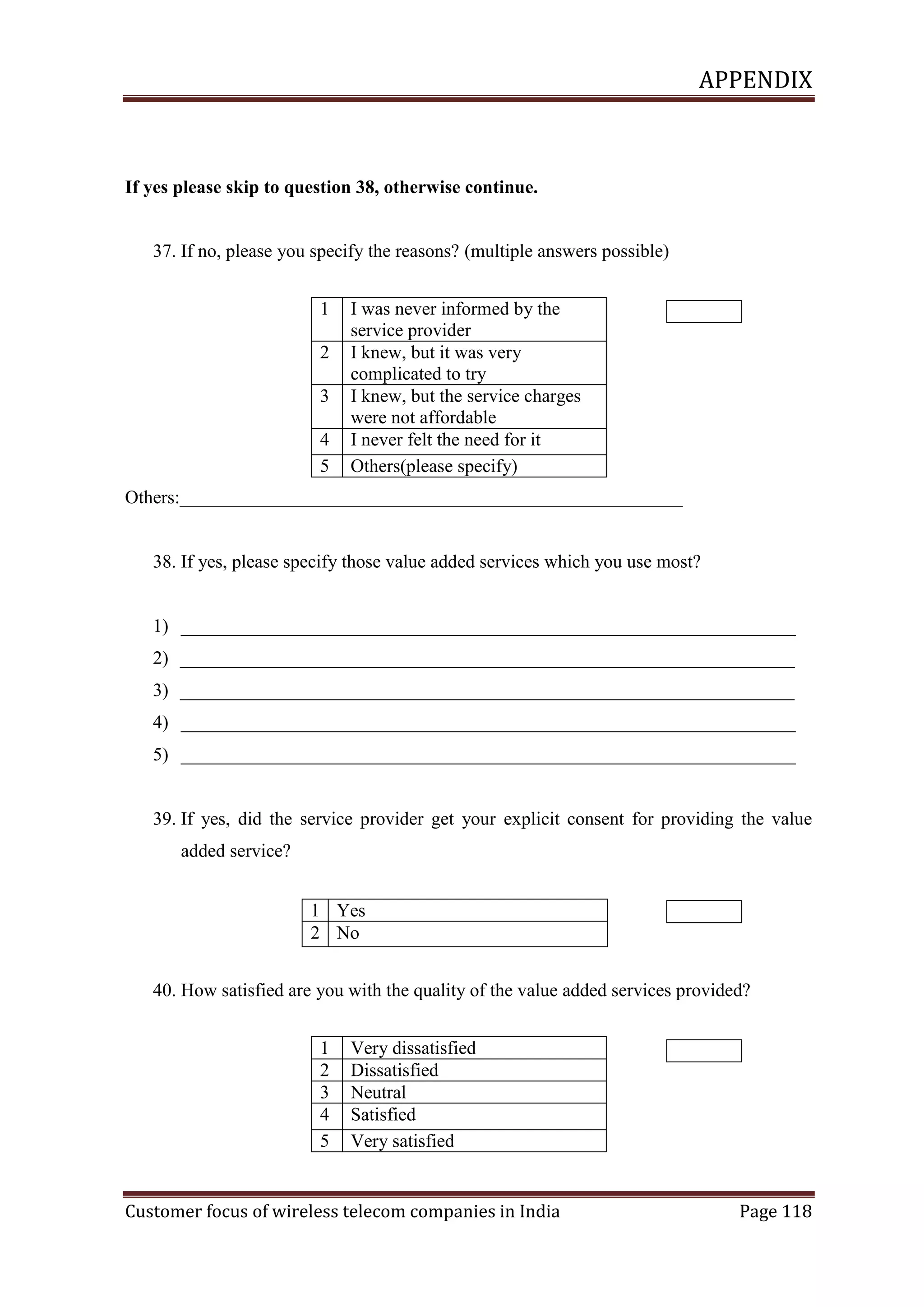 APPENDIX

If yes please skip to question 38, otherwise continue.

37. If no, please you specify the reasons? (multiple answers possible)
1
2
3
4
5

I was never informed by the
service provider
I knew, but it was very
complicated to try
I knew, but the service charges
were not affordable
I never felt the need for it
Others(please specify)

Others:______________________________________________________

38. If yes, please specify those value added services which you use most?

1) __________________________________________________________________
2) __________________________________________________________________
3) __________________________________________________________________
4) __________________________________________________________________
5) __________________________________________________________________

39. If yes, did the service provider get your explicit consent for providing the value
added service?
1 Yes
2 No
40. How satisfied are you with the quality of the value added services provided?
1
2
3
4
5

Very dissatisfied
Dissatisfied
Neutral
Satisfied
Very satisfied

Customer focus of wireless telecom companies in India

Page 118

 