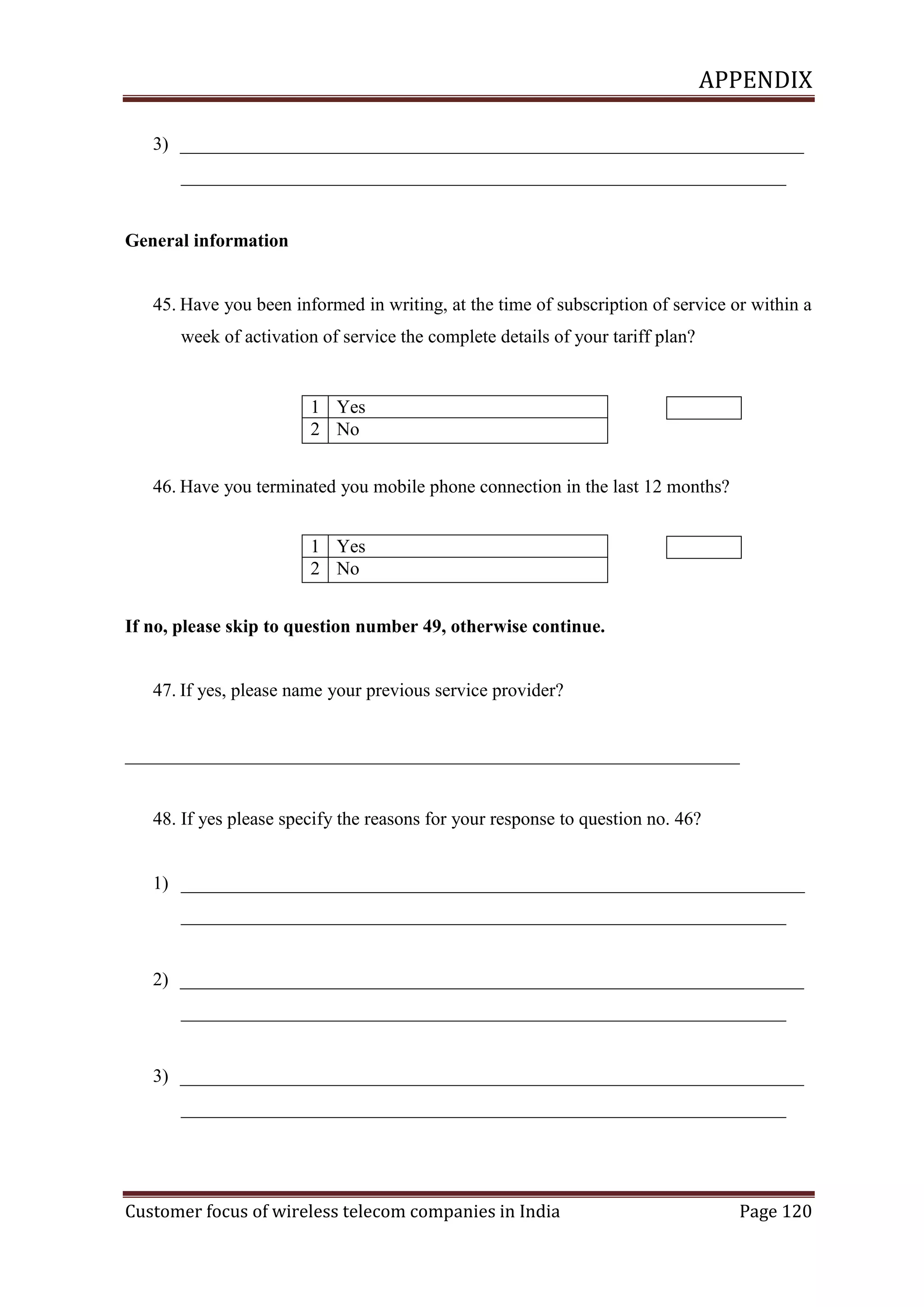 APPENDIX
3) ___________________________________________________________________
_________________________________________________________________

General information

45. Have you been informed in writing, at the time of subscription of service or within a
week of activation of service the complete details of your tariff plan?

1 Yes
2 No
46. Have you terminated you mobile phone connection in the last 12 months?
1 Yes
2 No
If no, please skip to question number 49, otherwise continue.

47. If yes, please name your previous service provider?

__________________________________________________________________

48. If yes please specify the reasons for your response to question no. 46?

1) ___________________________________________________________________
_________________________________________________________________

2) ___________________________________________________________________
_________________________________________________________________

3) ___________________________________________________________________
_________________________________________________________________

Customer focus of wireless telecom companies in India

Page 120

 