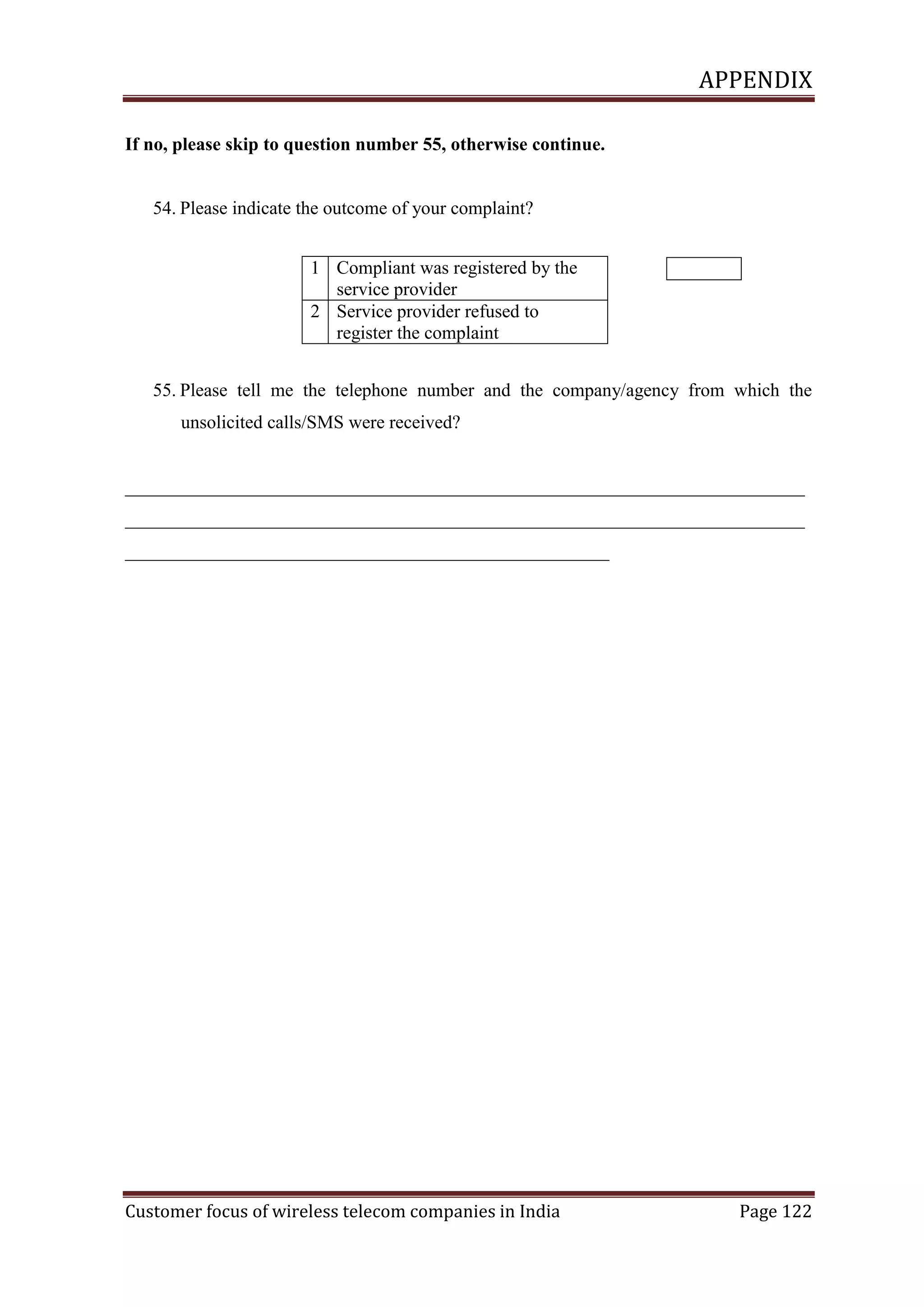 APPENDIX
If no, please skip to question number 55, otherwise continue.

54. Please indicate the outcome of your complaint?
1 Compliant was registered by the
service provider
2 Service provider refused to
register the complaint
55. Please tell me the telephone number and the company/agency from which the
unsolicited calls/SMS were received?

_________________________________________________________________________
_________________________________________________________________________
____________________________________________________

Customer focus of wireless telecom companies in India

Page 122

 