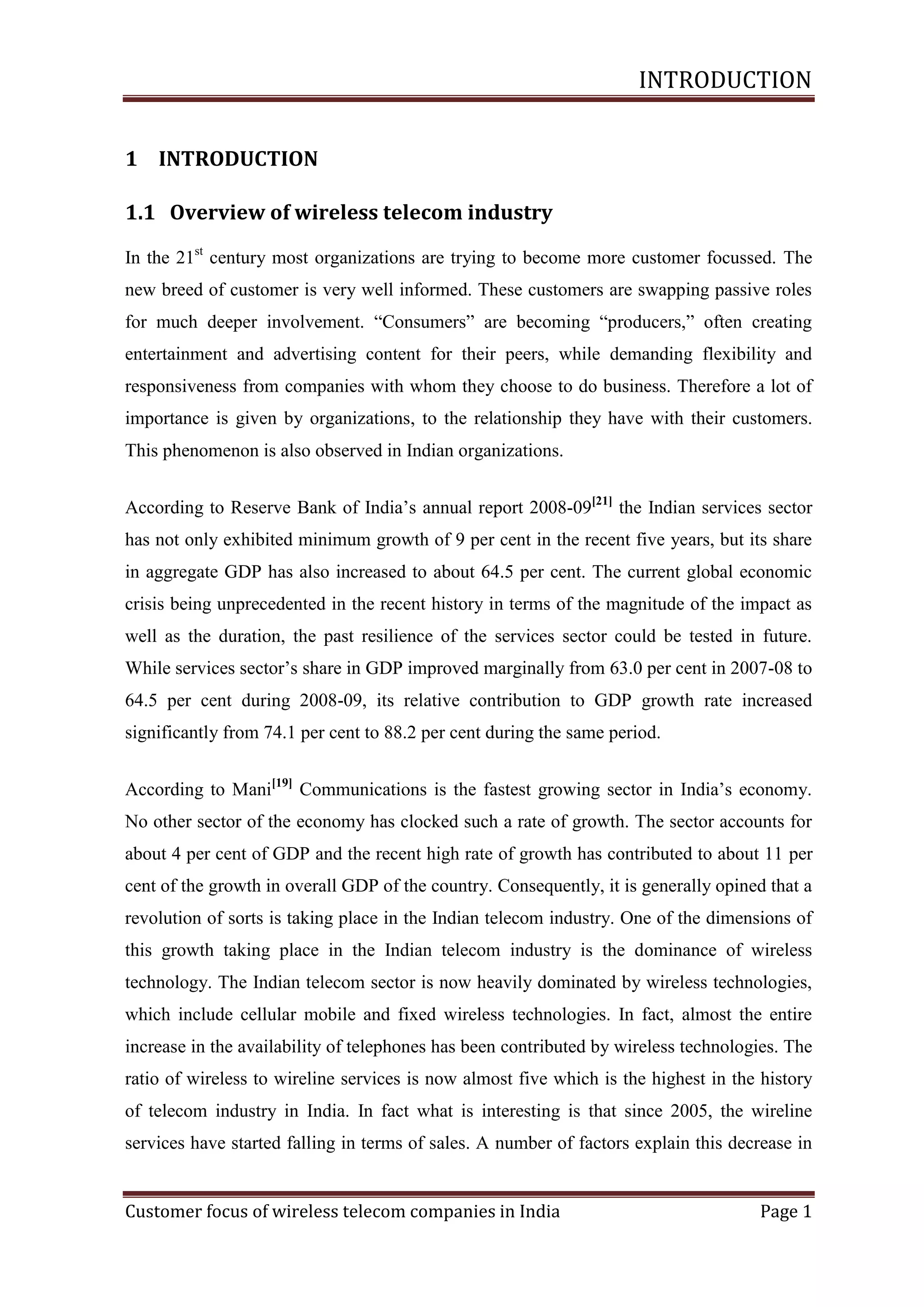 INTRODUCTION
1 INTRODUCTION
1.1 Overview of wireless telecom industry
In the 21st century most organizations are trying to become more customer focussed. The
new breed of customer is very well informed. These customers are swapping passive roles
for much deeper involvement. ―Consumers‖ are becoming ―producers,‖ often creating
entertainment and advertising content for their peers, while demanding flexibility and
responsiveness from companies with whom they choose to do business. Therefore a lot of
importance is given by organizations, to the relationship they have with their customers.
This phenomenon is also observed in Indian organizations.
According to Reserve Bank of India‘s annual report 2008-09[21] the Indian services sector
has not only exhibited minimum growth of 9 per cent in the recent five years, but its share
in aggregate GDP has also increased to about 64.5 per cent. The current global economic
crisis being unprecedented in the recent history in terms of the magnitude of the impact as
well as the duration, the past resilience of the services sector could be tested in future.
While services sector‘s share in GDP improved marginally from 63.0 per cent in 2007-08 to
64.5 per cent during 2008-09, its relative contribution to GDP growth rate increased
significantly from 74.1 per cent to 88.2 per cent during the same period.
According to Mani[19] Communications is the fastest growing sector in India‘s economy.
No other sector of the economy has clocked such a rate of growth. The sector accounts for
about 4 per cent of GDP and the recent high rate of growth has contributed to about 11 per
cent of the growth in overall GDP of the country. Consequently, it is generally opined that a
revolution of sorts is taking place in the Indian telecom industry. One of the dimensions of
this growth taking place in the Indian telecom industry is the dominance of wireless
technology. The Indian telecom sector is now heavily dominated by wireless technologies,
which include cellular mobile and fixed wireless technologies. In fact, almost the entire
increase in the availability of telephones has been contributed by wireless technologies. The
ratio of wireless to wireline services is now almost five which is the highest in the history
of telecom industry in India. In fact what is interesting is that since 2005, the wireline
services have started falling in terms of sales. A number of factors explain this decrease in

Customer focus of wireless telecom companies in India

Page 1

 