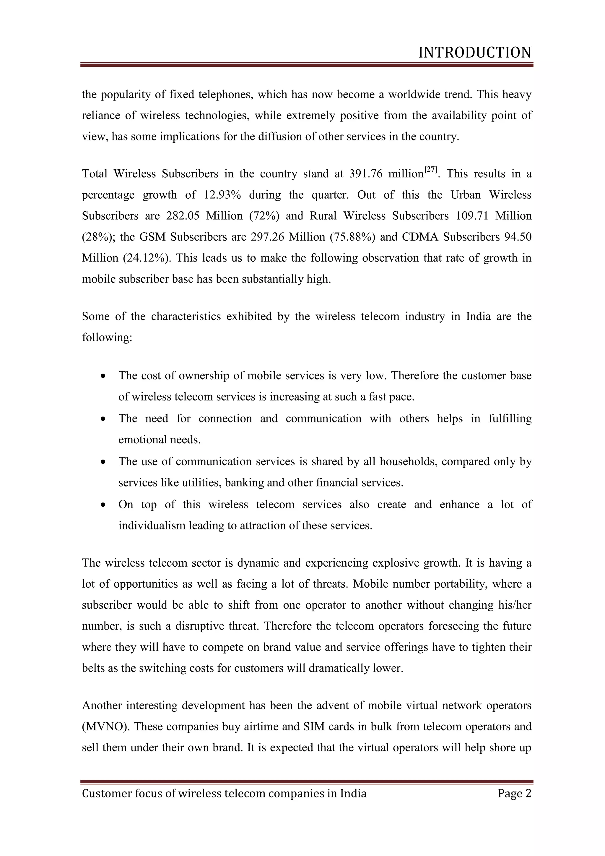INTRODUCTION
the popularity of fixed telephones, which has now become a worldwide trend. This heavy
reliance of wireless technologies, while extremely positive from the availability point of
view, has some implications for the diffusion of other services in the country.
Total Wireless Subscribers in the country stand at 391.76 million[27]. This results in a
percentage growth of 12.93% during the quarter. Out of this the Urban Wireless
Subscribers are 282.05 Million (72%) and Rural Wireless Subscribers 109.71 Million
(28%); the GSM Subscribers are 297.26 Million (75.88%) and CDMA Subscribers 94.50
Million (24.12%). This leads us to make the following observation that rate of growth in
mobile subscriber base has been substantially high.
Some of the characteristics exhibited by the wireless telecom industry in India are the
following:


The cost of ownership of mobile services is very low. Therefore the customer base
of wireless telecom services is increasing at such a fast pace.



The need for connection and communication with others helps in fulfilling
emotional needs.



The use of communication services is shared by all households, compared only by
services like utilities, banking and other financial services.



On top of this wireless telecom services also create and enhance a lot of
individualism leading to attraction of these services.

The wireless telecom sector is dynamic and experiencing explosive growth. It is having a
lot of opportunities as well as facing a lot of threats. Mobile number portability, where a
subscriber would be able to shift from one operator to another without changing his/her
number, is such a disruptive threat. Therefore the telecom operators foreseeing the future
where they will have to compete on brand value and service offerings have to tighten their
belts as the switching costs for customers will dramatically lower.
Another interesting development has been the advent of mobile virtual network operators
(MVNO). These companies buy airtime and SIM cards in bulk from telecom operators and
sell them under their own brand. It is expected that the virtual operators will help shore up

Customer focus of wireless telecom companies in India

Page 2

 