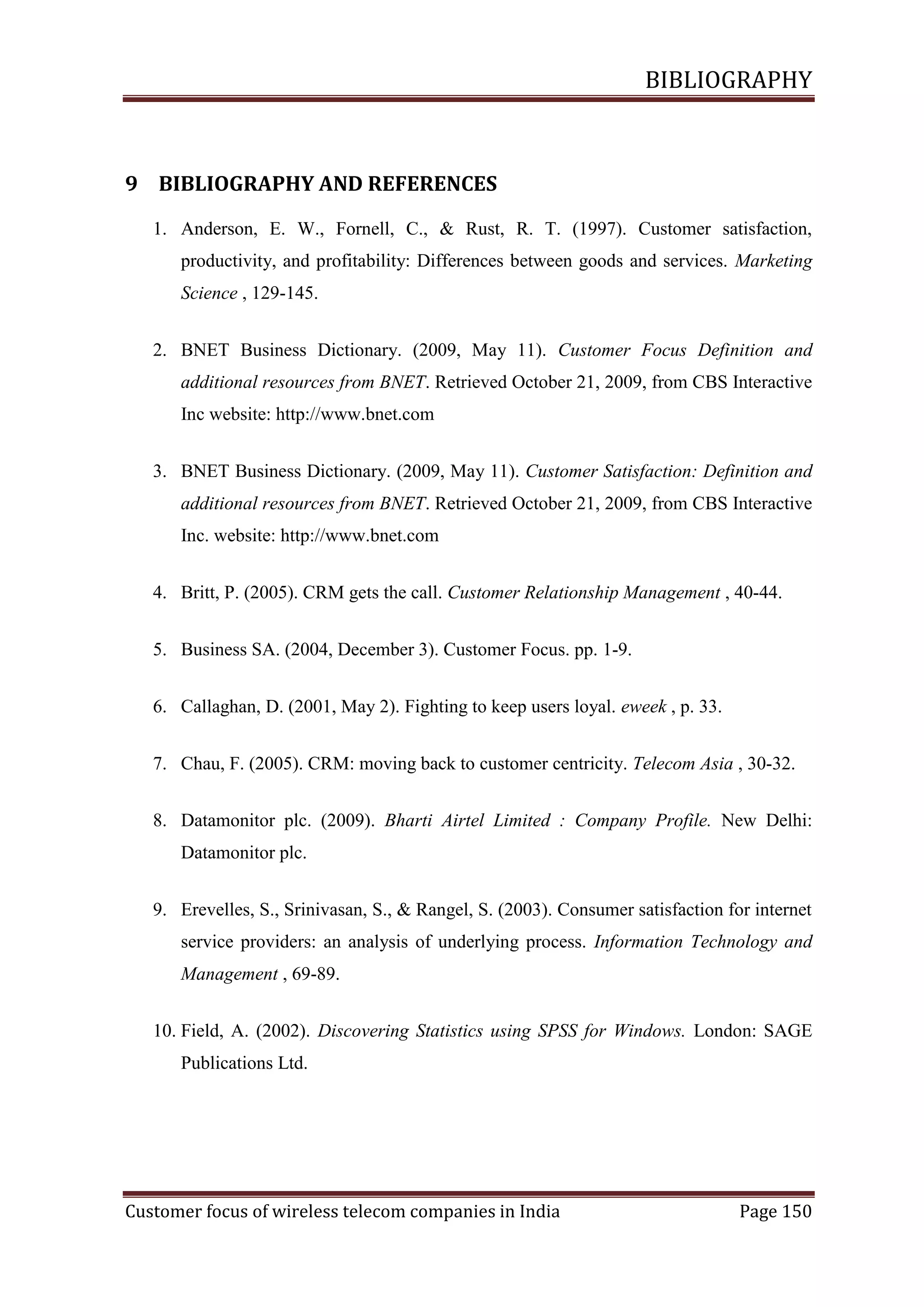 BIBLIOGRAPHY

9 BIBLIOGRAPHY AND REFERENCES
1. Anderson, E. W., Fornell, C., & Rust, R. T. (1997). Customer satisfaction,
productivity, and profitability: Differences between goods and services. Marketing
Science , 129-145.
2. BNET Business Dictionary. (2009, May 11). Customer Focus Definition and
additional resources from BNET. Retrieved October 21, 2009, from CBS Interactive
Inc website: http://www.bnet.com
3. BNET Business Dictionary. (2009, May 11). Customer Satisfaction: Definition and
additional resources from BNET. Retrieved October 21, 2009, from CBS Interactive
Inc. website: http://www.bnet.com
4. Britt, P. (2005). CRM gets the call. Customer Relationship Management , 40-44.
5. Business SA. (2004, December 3). Customer Focus. pp. 1-9.
6. Callaghan, D. (2001, May 2). Fighting to keep users loyal. eweek , p. 33.
7. Chau, F. (2005). CRM: moving back to customer centricity. Telecom Asia , 30-32.
8. Datamonitor plc. (2009). Bharti Airtel Limited : Company Profile. New Delhi:
Datamonitor plc.
9. Erevelles, S., Srinivasan, S., & Rangel, S. (2003). Consumer satisfaction for internet
service providers: an analysis of underlying process. Information Technology and
Management , 69-89.
10. Field, A. (2002). Discovering Statistics using SPSS for Windows. London: SAGE
Publications Ltd.

Customer focus of wireless telecom companies in India

Page 150

 