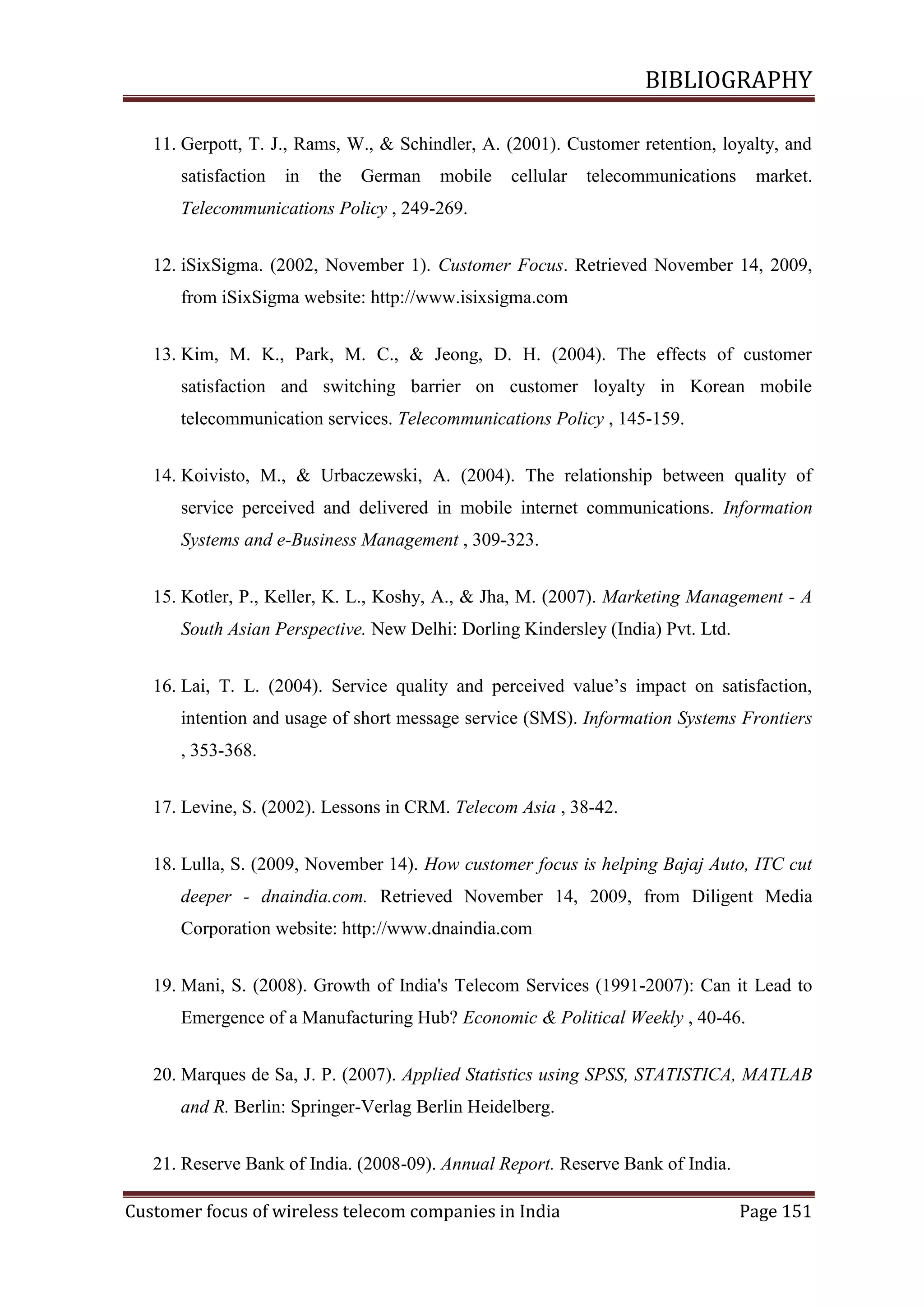 BIBLIOGRAPHY
11. Gerpott, T. J., Rams, W., & Schindler, A. (2001). Customer retention, loyalty, and
satisfaction

in

the

German

mobile

cellular

telecommunications

market.

Telecommunications Policy , 249-269.
12. iSixSigma. (2002, November 1). Customer Focus. Retrieved November 14, 2009,
from iSixSigma website: http://www.isixsigma.com
13. Kim, M. K., Park, M. C., & Jeong, D. H. (2004). The effects of customer
satisfaction and switching barrier on customer loyalty in Korean mobile
telecommunication services. Telecommunications Policy , 145-159.
14. Koivisto, M., & Urbaczewski, A. (2004). The relationship between quality of
service perceived and delivered in mobile internet communications. Information
Systems and e-Business Management , 309-323.
15. Kotler, P., Keller, K. L., Koshy, A., & Jha, M. (2007). Marketing Management - A
South Asian Perspective. New Delhi: Dorling Kindersley (India) Pvt. Ltd.
16. Lai, T. L. (2004). Service quality and perceived value‘s impact on satisfaction,
intention and usage of short message service (SMS). Information Systems Frontiers
, 353-368.
17. Levine, S. (2002). Lessons in CRM. Telecom Asia , 38-42.
18. Lulla, S. (2009, November 14). How customer focus is helping Bajaj Auto, ITC cut
deeper - dnaindia.com. Retrieved November 14, 2009, from Diligent Media
Corporation website: http://www.dnaindia.com
19. Mani, S. (2008). Growth of India's Telecom Services (1991-2007): Can it Lead to
Emergence of a Manufacturing Hub? Economic & Political Weekly , 40-46.
20. Marques de Sa, J. P. (2007). Applied Statistics using SPSS, STATISTICA, MATLAB
and R. Berlin: Springer-Verlag Berlin Heidelberg.
21. Reserve Bank of India. (2008-09). Annual Report. Reserve Bank of India.
Customer focus of wireless telecom companies in India

Page 151

 