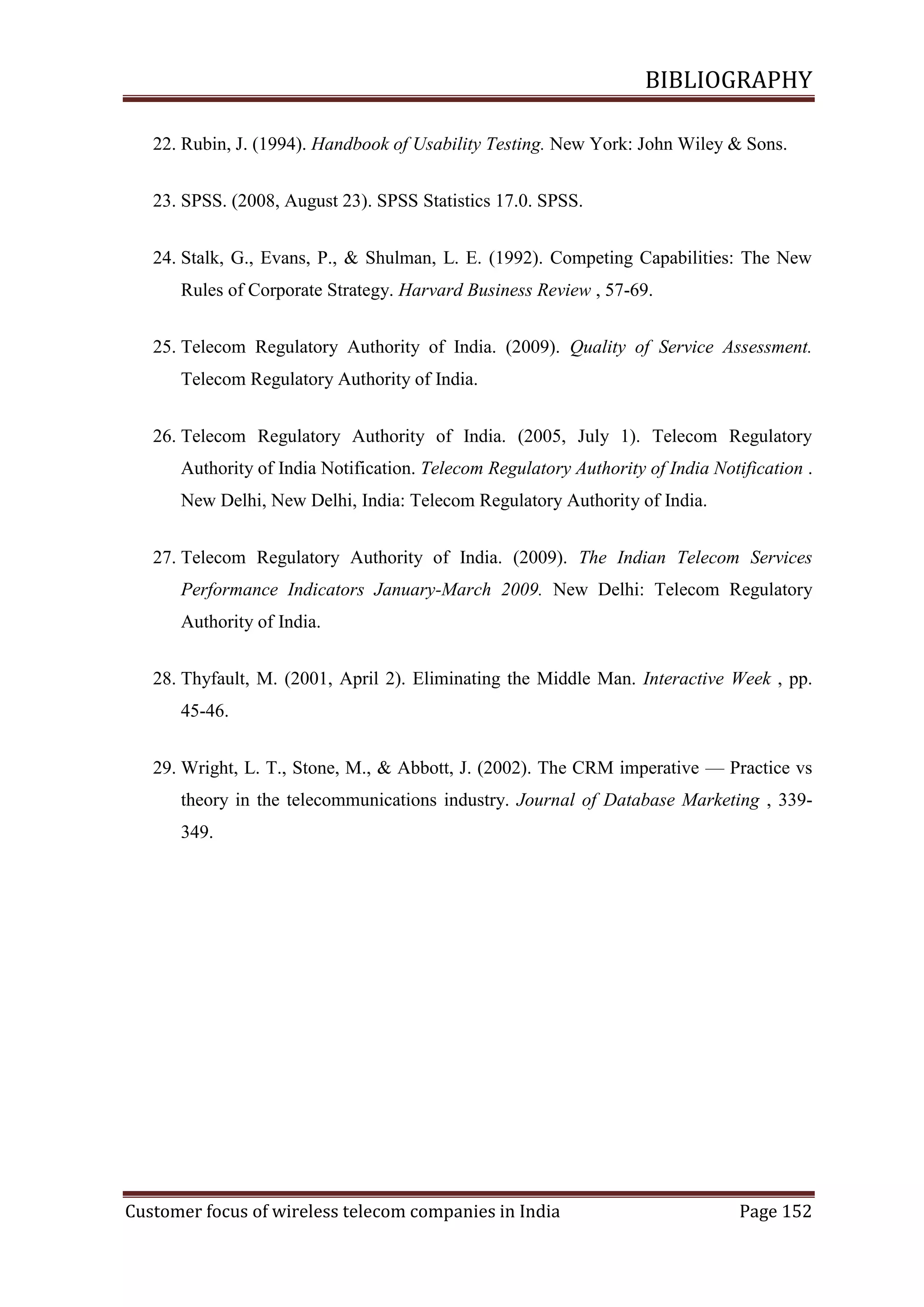 BIBLIOGRAPHY
22. Rubin, J. (1994). Handbook of Usability Testing. New York: John Wiley & Sons.
23. SPSS. (2008, August 23). SPSS Statistics 17.0. SPSS.
24. Stalk, G., Evans, P., & Shulman, L. E. (1992). Competing Capabilities: The New
Rules of Corporate Strategy. Harvard Business Review , 57-69.
25. Telecom Regulatory Authority of India. (2009). Quality of Service Assessment.
Telecom Regulatory Authority of India.
26. Telecom Regulatory Authority of India. (2005, July 1). Telecom Regulatory
Authority of India Notification. Telecom Regulatory Authority of India Notification .
New Delhi, New Delhi, India: Telecom Regulatory Authority of India.
27. Telecom Regulatory Authority of India. (2009). The Indian Telecom Services
Performance Indicators January-March 2009. New Delhi: Telecom Regulatory
Authority of India.
28. Thyfault, M. (2001, April 2). Eliminating the Middle Man. Interactive Week , pp.
45-46.
29. Wright, L. T., Stone, M., & Abbott, J. (2002). The CRM imperative — Practice vs
theory in the telecommunications industry. Journal of Database Marketing , 339349.

Customer focus of wireless telecom companies in India

Page 152

 