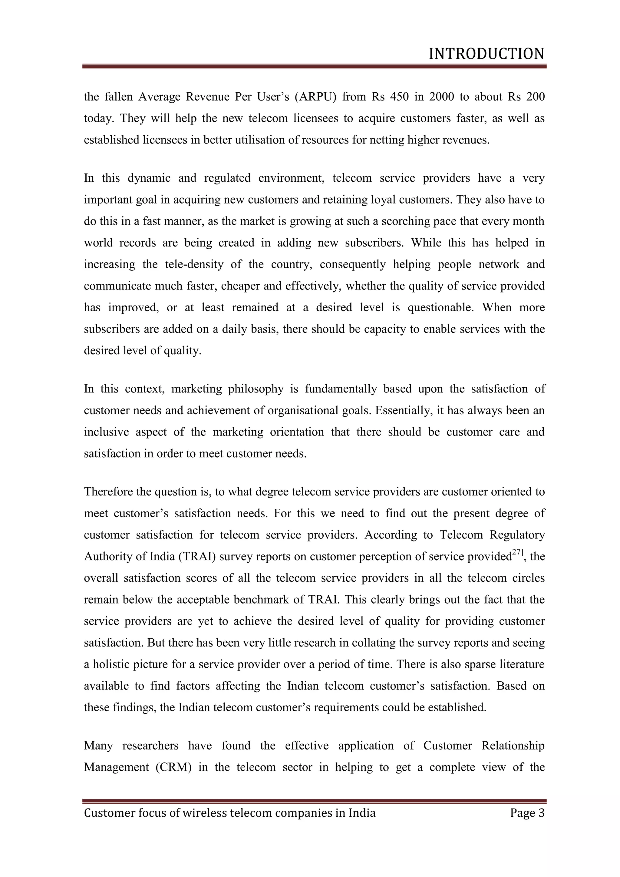 INTRODUCTION
the fallen Average Revenue Per User‘s (ARPU) from Rs 450 in 2000 to about Rs 200
today. They will help the new telecom licensees to acquire customers faster, as well as
established licensees in better utilisation of resources for netting higher revenues.
In this dynamic and regulated environment, telecom service providers have a very
important goal in acquiring new customers and retaining loyal customers. They also have to
do this in a fast manner, as the market is growing at such a scorching pace that every month
world records are being created in adding new subscribers. While this has helped in
increasing the tele-density of the country, consequently helping people network and
communicate much faster, cheaper and effectively, whether the quality of service provided
has improved, or at least remained at a desired level is questionable. When more
subscribers are added on a daily basis, there should be capacity to enable services with the
desired level of quality.
In this context, marketing philosophy is fundamentally based upon the satisfaction of
customer needs and achievement of organisational goals. Essentially, it has always been an
inclusive aspect of the marketing orientation that there should be customer care and
satisfaction in order to meet customer needs.
Therefore the question is, to what degree telecom service providers are customer oriented to
meet customer‘s satisfaction needs. For this we need to find out the present degree of
customer satisfaction for telecom service providers. According to Telecom Regulatory
Authority of India (TRAI) survey reports on customer perception of service provided27], the
overall satisfaction scores of all the telecom service providers in all the telecom circles
remain below the acceptable benchmark of TRAI. This clearly brings out the fact that the
service providers are yet to achieve the desired level of quality for providing customer
satisfaction. But there has been very little research in collating the survey reports and seeing
a holistic picture for a service provider over a period of time. There is also sparse literature
available to find factors affecting the Indian telecom customer‘s satisfaction. Based on
these findings, the Indian telecom customer‘s requirements could be established.
Many researchers have found the effective application of Customer Relationship
Management (CRM) in the telecom sector in helping to get a complete view of the

Customer focus of wireless telecom companies in India

Page 3

 