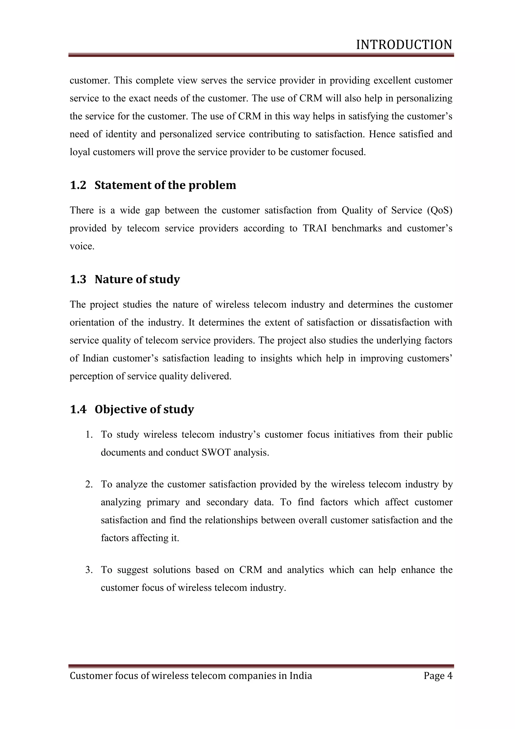 INTRODUCTION
customer. This complete view serves the service provider in providing excellent customer
service to the exact needs of the customer. The use of CRM will also help in personalizing
the service for the customer. The use of CRM in this way helps in satisfying the customer‘s
need of identity and personalized service contributing to satisfaction. Hence satisfied and
loyal customers will prove the service provider to be customer focused.

1.2 Statement of the problem
There is a wide gap between the customer satisfaction from Quality of Service (QoS)
provided by telecom service providers according to TRAI benchmarks and customer‘s
voice.

1.3 Nature of study
The project studies the nature of wireless telecom industry and determines the customer
orientation of the industry. It determines the extent of satisfaction or dissatisfaction with
service quality of telecom service providers. The project also studies the underlying factors
of Indian customer‘s satisfaction leading to insights which help in improving customers‘
perception of service quality delivered.

1.4 Objective of study
1. To study wireless telecom industry‘s customer focus initiatives from their public
documents and conduct SWOT analysis.
2. To analyze the customer satisfaction provided by the wireless telecom industry by
analyzing primary and secondary data. To find factors which affect customer
satisfaction and find the relationships between overall customer satisfaction and the
factors affecting it.
3. To suggest solutions based on CRM and analytics which can help enhance the
customer focus of wireless telecom industry.

Customer focus of wireless telecom companies in India

Page 4

 