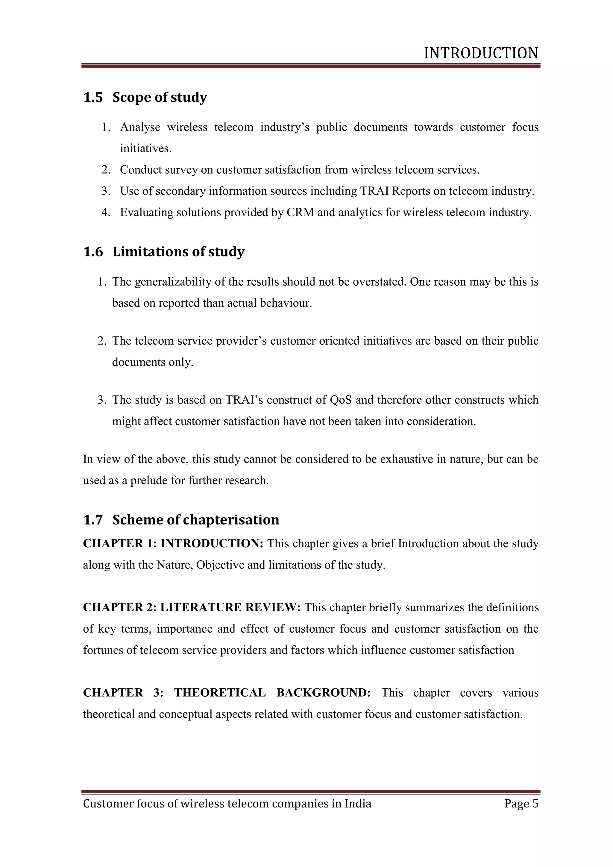 INTRODUCTION
1.5 Scope of study
1. Analyse wireless telecom industry‘s public documents towards customer focus
initiatives.
2. Conduct survey on customer satisfaction from wireless telecom services.
3. Use of secondary information sources including TRAI Reports on telecom industry.
4. Evaluating solutions provided by CRM and analytics for wireless telecom industry.

1.6 Limitations of study
1. The generalizability of the results should not be overstated. One reason may be this is
based on reported than actual behaviour.
2. The telecom service provider‘s customer oriented initiatives are based on their public
documents only.
3. The study is based on TRAI‘s construct of QoS and therefore other constructs which
might affect customer satisfaction have not been taken into consideration.
In view of the above, this study cannot be considered to be exhaustive in nature, but can be
used as a prelude for further research.

1.7 Scheme of chapterisation
CHAPTER 1: INTRODUCTION: This chapter gives a brief Introduction about the study
along with the Nature, Objective and limitations of the study.

CHAPTER 2: LITERATURE REVIEW: This chapter briefly summarizes the definitions
of key terms, importance and effect of customer focus and customer satisfaction on the
fortunes of telecom service providers and factors which influence customer satisfaction

CHAPTER 3: THEORETICAL BACKGROUND: This chapter covers various
theoretical and conceptual aspects related with customer focus and customer satisfaction.

Customer focus of wireless telecom companies in India

Page 5

 