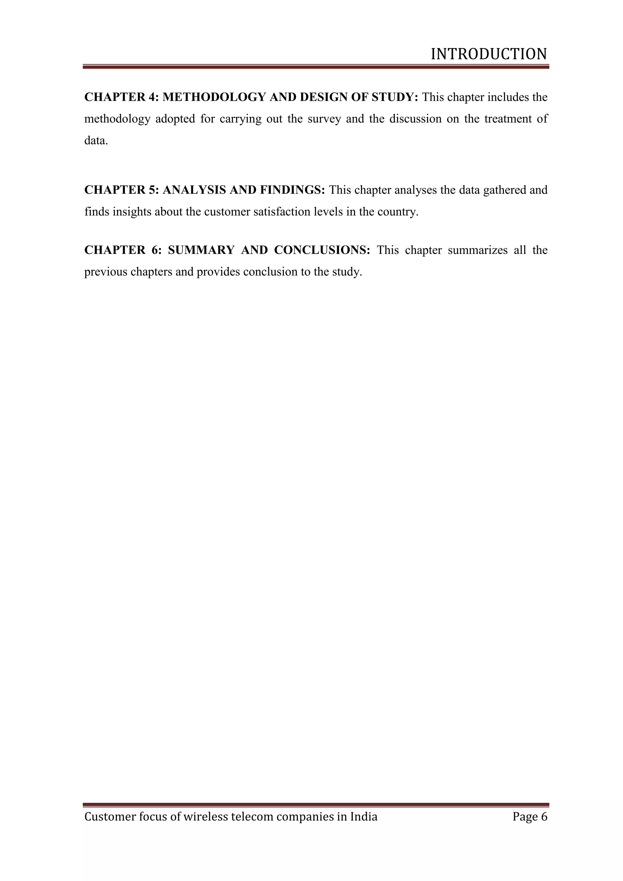 INTRODUCTION
CHAPTER 4: METHODOLOGY AND DESIGN OF STUDY: This chapter includes the
methodology adopted for carrying out the survey and the discussion on the treatment of
data.

CHAPTER 5: ANALYSIS AND FINDINGS: This chapter analyses the data gathered and
finds insights about the customer satisfaction levels in the country.
CHAPTER 6: SUMMARY AND CONCLUSIONS: This chapter summarizes all the
previous chapters and provides conclusion to the study.

Customer focus of wireless telecom companies in India

Page 6

 