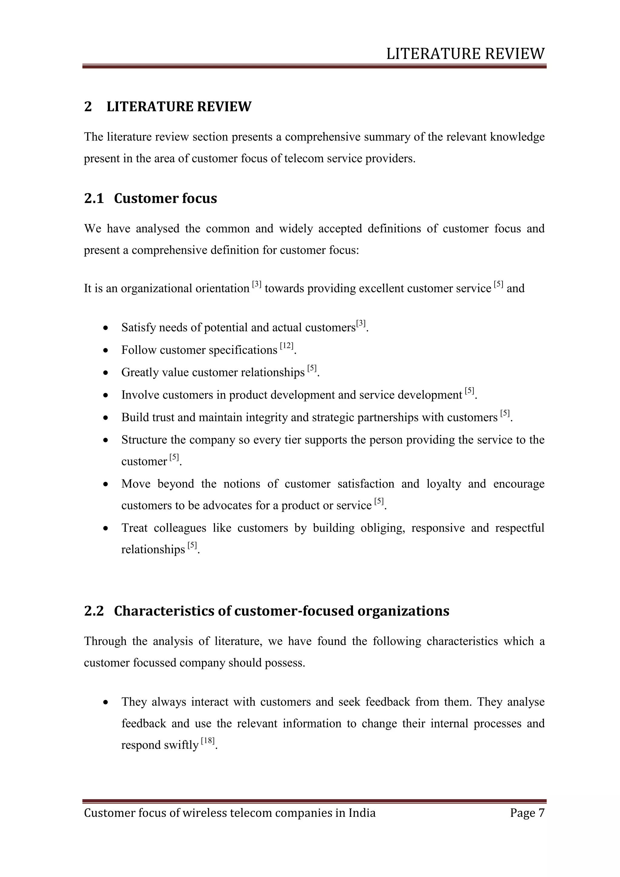 LITERATURE REVIEW
2 LITERATURE REVIEW
The literature review section presents a comprehensive summary of the relevant knowledge
present in the area of customer focus of telecom service providers.

2.1 Customer focus
We have analysed the common and widely accepted definitions of customer focus and
present a comprehensive definition for customer focus:
It is an organizational orientation [3] towards providing excellent customer service [5] and


Satisfy needs of potential and actual customers[3].



Follow customer specifications [12].



Greatly value customer relationships [5].



Involve customers in product development and service development [5].



Build trust and maintain integrity and strategic partnerships with customers [5].



Structure the company so every tier supports the person providing the service to the
customer [5].



Move beyond the notions of customer satisfaction and loyalty and encourage
customers to be advocates for a product or service [5].



Treat colleagues like customers by building obliging, responsive and respectful
relationships [5].

2.2 Characteristics of customer-focused organizations
Through the analysis of literature, we have found the following characteristics which a
customer focussed company should possess.


They always interact with customers and seek feedback from them. They analyse
feedback and use the relevant information to change their internal processes and
respond swiftly [18].

Customer focus of wireless telecom companies in India

Page 7

 