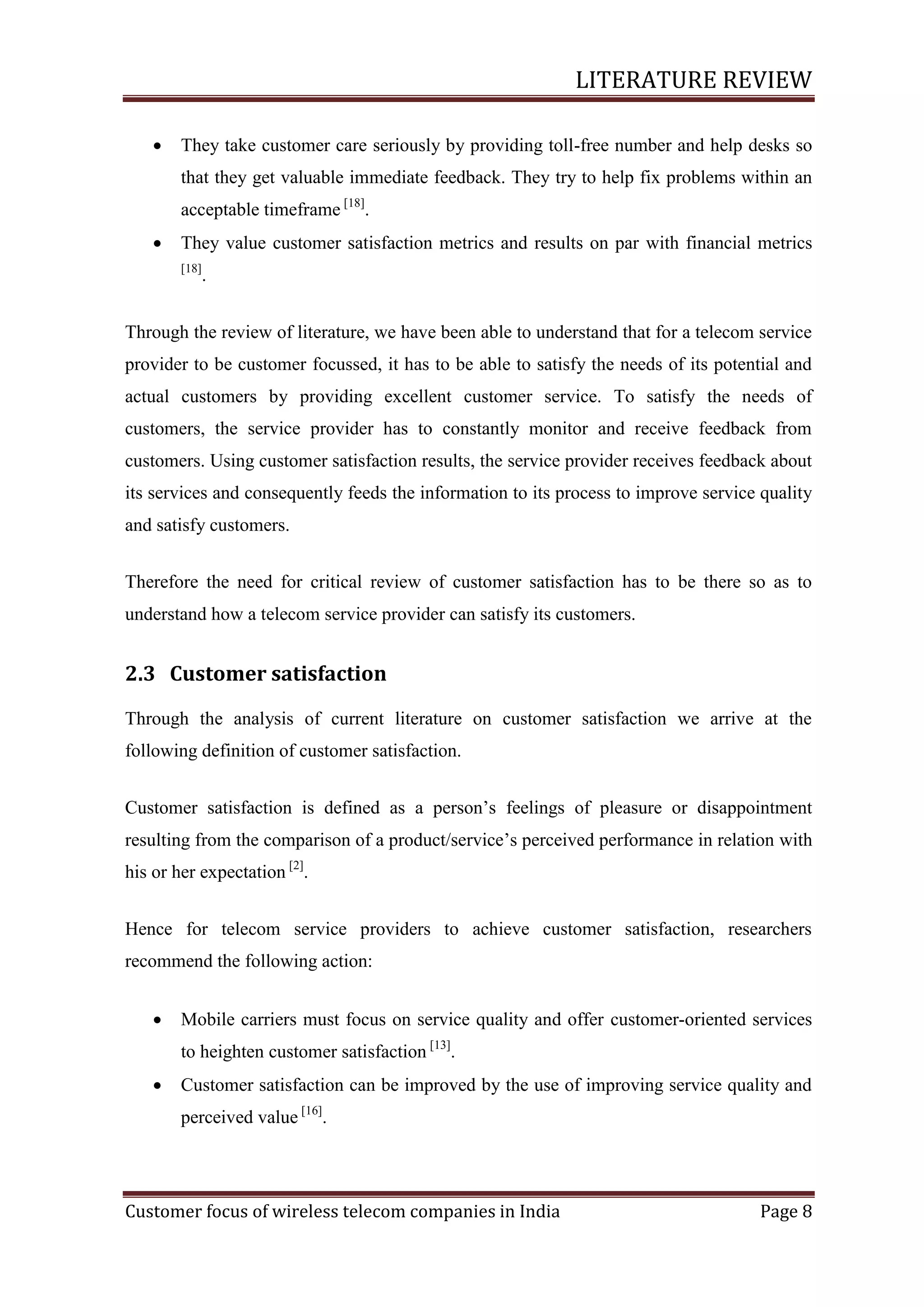 LITERATURE REVIEW


They take customer care seriously by providing toll-free number and help desks so
that they get valuable immediate feedback. They try to help fix problems within an
acceptable timeframe [18].



They value customer satisfaction metrics and results on par with financial metrics
[18]

.

Through the review of literature, we have been able to understand that for a telecom service
provider to be customer focussed, it has to be able to satisfy the needs of its potential and
actual customers by providing excellent customer service. To satisfy the needs of
customers, the service provider has to constantly monitor and receive feedback from
customers. Using customer satisfaction results, the service provider receives feedback about
its services and consequently feeds the information to its process to improve service quality
and satisfy customers.
Therefore the need for critical review of customer satisfaction has to be there so as to
understand how a telecom service provider can satisfy its customers.

2.3 Customer satisfaction
Through the analysis of current literature on customer satisfaction we arrive at the
following definition of customer satisfaction.
Customer satisfaction is defined as a person‘s feelings of pleasure or disappointment
resulting from the comparison of a product/service‘s perceived performance in relation with
his or her expectation [2].
Hence for telecom service providers to achieve customer satisfaction, researchers
recommend the following action:


Mobile carriers must focus on service quality and offer customer-oriented services
to heighten customer satisfaction [13].



Customer satisfaction can be improved by the use of improving service quality and
perceived value [16].

Customer focus of wireless telecom companies in India

Page 8

 
