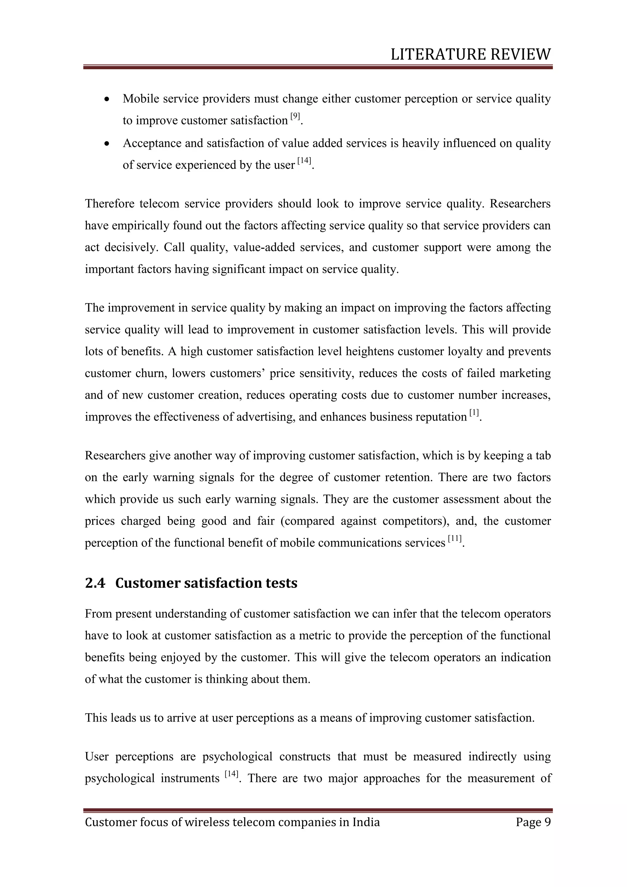 LITERATURE REVIEW


Mobile service providers must change either customer perception or service quality
to improve customer satisfaction [9].



Acceptance and satisfaction of value added services is heavily influenced on quality
of service experienced by the user [14].

Therefore telecom service providers should look to improve service quality. Researchers
have empirically found out the factors affecting service quality so that service providers can
act decisively. Call quality, value-added services, and customer support were among the
important factors having significant impact on service quality.
The improvement in service quality by making an impact on improving the factors affecting
service quality will lead to improvement in customer satisfaction levels. This will provide
lots of benefits. A high customer satisfaction level heightens customer loyalty and prevents
customer churn, lowers customers‘ price sensitivity, reduces the costs of failed marketing
and of new customer creation, reduces operating costs due to customer number increases,
improves the effectiveness of advertising, and enhances business reputation [1].
Researchers give another way of improving customer satisfaction, which is by keeping a tab
on the early warning signals for the degree of customer retention. There are two factors
which provide us such early warning signals. They are the customer assessment about the
prices charged being good and fair (compared against competitors), and, the customer
perception of the functional benefit of mobile communications services [11].

2.4 Customer satisfaction tests
From present understanding of customer satisfaction we can infer that the telecom operators
have to look at customer satisfaction as a metric to provide the perception of the functional
benefits being enjoyed by the customer. This will give the telecom operators an indication
of what the customer is thinking about them.
This leads us to arrive at user perceptions as a means of improving customer satisfaction.
User perceptions are psychological constructs that must be measured indirectly using
psychological instruments

[14]

. There are two major approaches for the measurement of

Customer focus of wireless telecom companies in India

Page 9

 