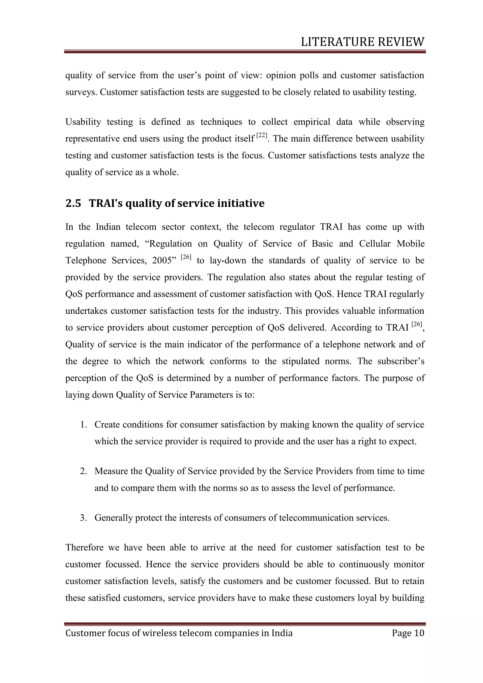 LITERATURE REVIEW
quality of service from the user‘s point of view: opinion polls and customer satisfaction
surveys. Customer satisfaction tests are suggested to be closely related to usability testing.
Usability testing is defined as techniques to collect empirical data while observing
representative end users using the product itself [22]. The main difference between usability
testing and customer satisfaction tests is the focus. Customer satisfactions tests analyze the
quality of service as a whole.

2.5 TRAI’s quality of service initiative
In the Indian telecom sector context, the telecom regulator TRAI has come up with
regulation named, ―Regulation on Quality of Service of Basic and Cellular Mobile
Telephone Services, 2005‖

[26]

to lay-down the standards of quality of service to be

provided by the service providers. The regulation also states about the regular testing of
QoS performance and assessment of customer satisfaction with QoS. Hence TRAI regularly
undertakes customer satisfaction tests for the industry. This provides valuable information
to service providers about customer perception of QoS delivered. According to TRAI [26],
Quality of service is the main indicator of the performance of a telephone network and of
the degree to which the network conforms to the stipulated norms. The subscriber‘s
perception of the QoS is determined by a number of performance factors. The purpose of
laying down Quality of Service Parameters is to:
1. Create conditions for consumer satisfaction by making known the quality of service
which the service provider is required to provide and the user has a right to expect.
2. Measure the Quality of Service provided by the Service Providers from time to time
and to compare them with the norms so as to assess the level of performance.
3. Generally protect the interests of consumers of telecommunication services.
Therefore we have been able to arrive at the need for customer satisfaction test to be
customer focussed. Hence the service providers should be able to continuously monitor
customer satisfaction levels, satisfy the customers and be customer focussed. But to retain
these satisfied customers, service providers have to make these customers loyal by building
Customer focus of wireless telecom companies in India

Page 10

 
