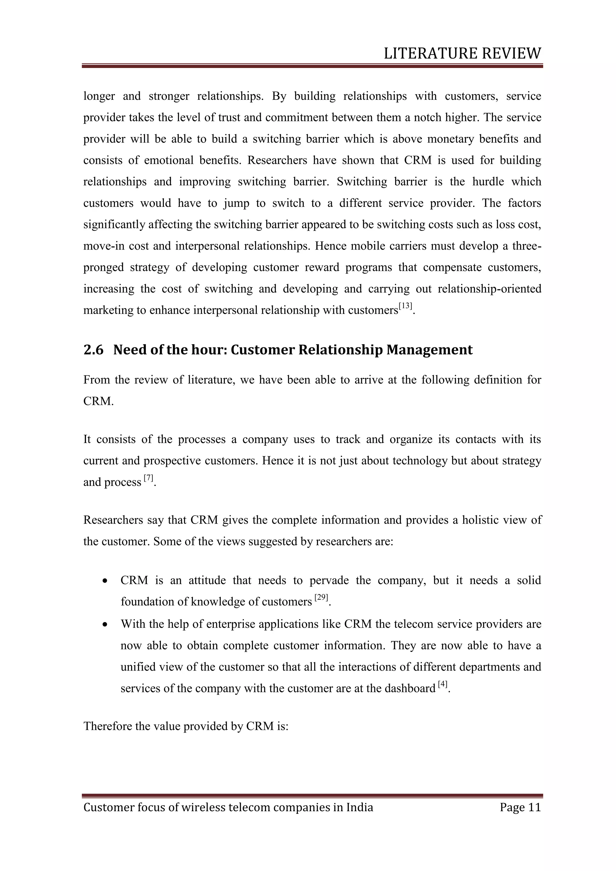 LITERATURE REVIEW
longer and stronger relationships. By building relationships with customers, service
provider takes the level of trust and commitment between them a notch higher. The service
provider will be able to build a switching barrier which is above monetary benefits and
consists of emotional benefits. Researchers have shown that CRM is used for building
relationships and improving switching barrier. Switching barrier is the hurdle which
customers would have to jump to switch to a different service provider. The factors
significantly affecting the switching barrier appeared to be switching costs such as loss cost,
move-in cost and interpersonal relationships. Hence mobile carriers must develop a threepronged strategy of developing customer reward programs that compensate customers,
increasing the cost of switching and developing and carrying out relationship-oriented
marketing to enhance interpersonal relationship with customers[13].

2.6 Need of the hour: Customer Relationship Management
From the review of literature, we have been able to arrive at the following definition for
CRM.
It consists of the processes a company uses to track and organize its contacts with its
current and prospective customers. Hence it is not just about technology but about strategy
and process [7].
Researchers say that CRM gives the complete information and provides a holistic view of
the customer. Some of the views suggested by researchers are:


CRM is an attitude that needs to pervade the company, but it needs a solid
foundation of knowledge of customers [29].



With the help of enterprise applications like CRM the telecom service providers are
now able to obtain complete customer information. They are now able to have a
unified view of the customer so that all the interactions of different departments and
services of the company with the customer are at the dashboard [4].

Therefore the value provided by CRM is:

Customer focus of wireless telecom companies in India

Page 11

 