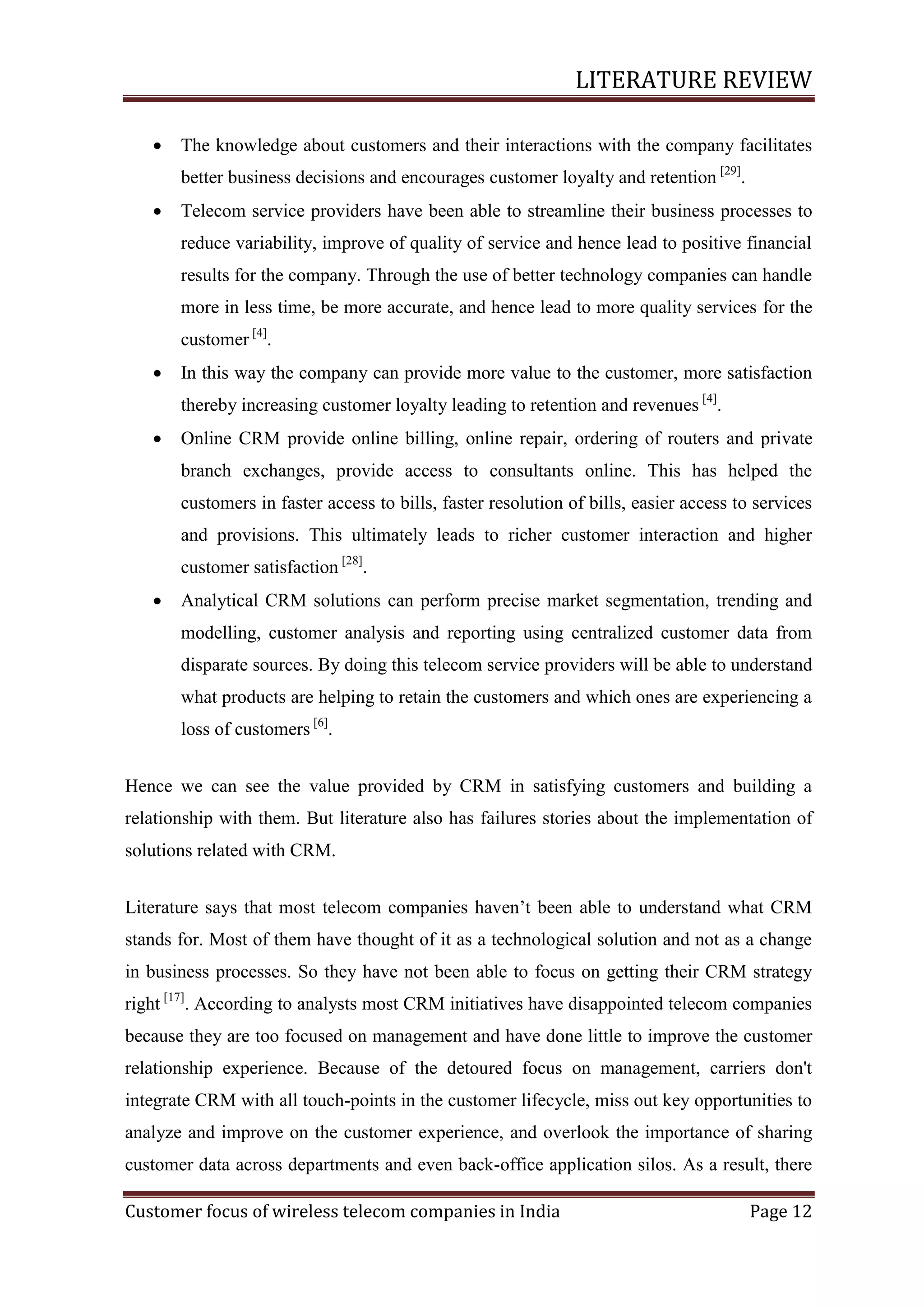 LITERATURE REVIEW


The knowledge about customers and their interactions with the company facilitates
better business decisions and encourages customer loyalty and retention [29].



Telecom service providers have been able to streamline their business processes to
reduce variability, improve of quality of service and hence lead to positive financial
results for the company. Through the use of better technology companies can handle
more in less time, be more accurate, and hence lead to more quality services for the
customer [4].



In this way the company can provide more value to the customer, more satisfaction
thereby increasing customer loyalty leading to retention and revenues [4].



Online CRM provide online billing, online repair, ordering of routers and private
branch exchanges, provide access to consultants online. This has helped the
customers in faster access to bills, faster resolution of bills, easier access to services
and provisions. This ultimately leads to richer customer interaction and higher
customer satisfaction [28].



Analytical CRM solutions can perform precise market segmentation, trending and
modelling, customer analysis and reporting using centralized customer data from
disparate sources. By doing this telecom service providers will be able to understand
what products are helping to retain the customers and which ones are experiencing a
loss of customers [6].

Hence we can see the value provided by CRM in satisfying customers and building a
relationship with them. But literature also has failures stories about the implementation of
solutions related with CRM.
Literature says that most telecom companies haven‘t been able to understand what CRM
stands for. Most of them have thought of it as a technological solution and not as a change
in business processes. So they have not been able to focus on getting their CRM strategy
right [17]. According to analysts most CRM initiatives have disappointed telecom companies
because they are too focused on management and have done little to improve the customer
relationship experience. Because of the detoured focus on management, carriers don't
integrate CRM with all touch-points in the customer lifecycle, miss out key opportunities to
analyze and improve on the customer experience, and overlook the importance of sharing
customer data across departments and even back-office application silos. As a result, there
Customer focus of wireless telecom companies in India

Page 12

 