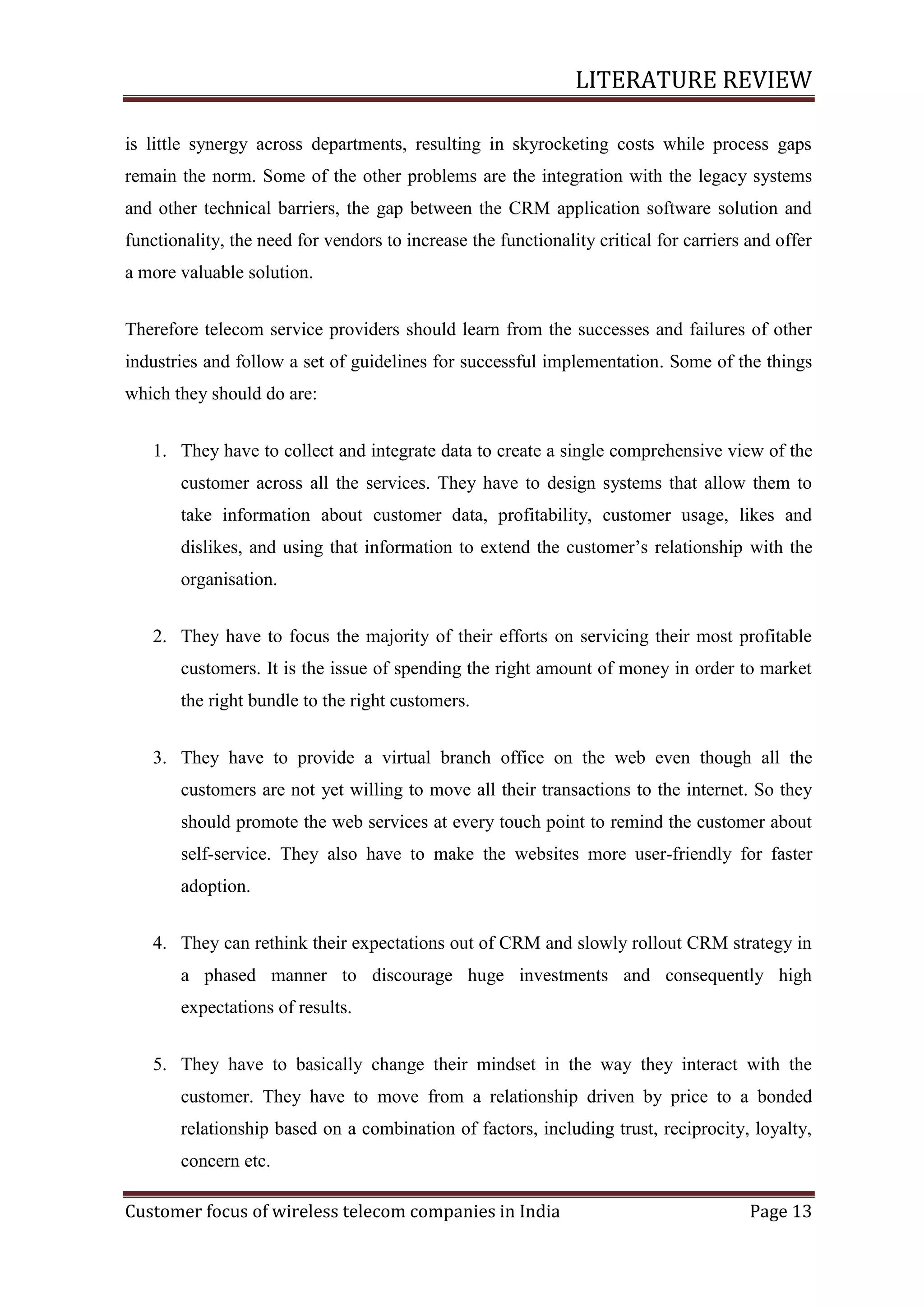 LITERATURE REVIEW
is little synergy across departments, resulting in skyrocketing costs while process gaps
remain the norm. Some of the other problems are the integration with the legacy systems
and other technical barriers, the gap between the CRM application software solution and
functionality, the need for vendors to increase the functionality critical for carriers and offer
a more valuable solution.
Therefore telecom service providers should learn from the successes and failures of other
industries and follow a set of guidelines for successful implementation. Some of the things
which they should do are:
1. They have to collect and integrate data to create a single comprehensive view of the
customer across all the services. They have to design systems that allow them to
take information about customer data, profitability, customer usage, likes and
dislikes, and using that information to extend the customer‘s relationship with the
organisation.
2. They have to focus the majority of their efforts on servicing their most profitable
customers. It is the issue of spending the right amount of money in order to market
the right bundle to the right customers.
3. They have to provide a virtual branch office on the web even though all the
customers are not yet willing to move all their transactions to the internet. So they
should promote the web services at every touch point to remind the customer about
self-service. They also have to make the websites more user-friendly for faster
adoption.
4. They can rethink their expectations out of CRM and slowly rollout CRM strategy in
a phased manner to discourage huge investments and consequently high
expectations of results.
5. They have to basically change their mindset in the way they interact with the
customer. They have to move from a relationship driven by price to a bonded
relationship based on a combination of factors, including trust, reciprocity, loyalty,
concern etc.
Customer focus of wireless telecom companies in India

Page 13

 