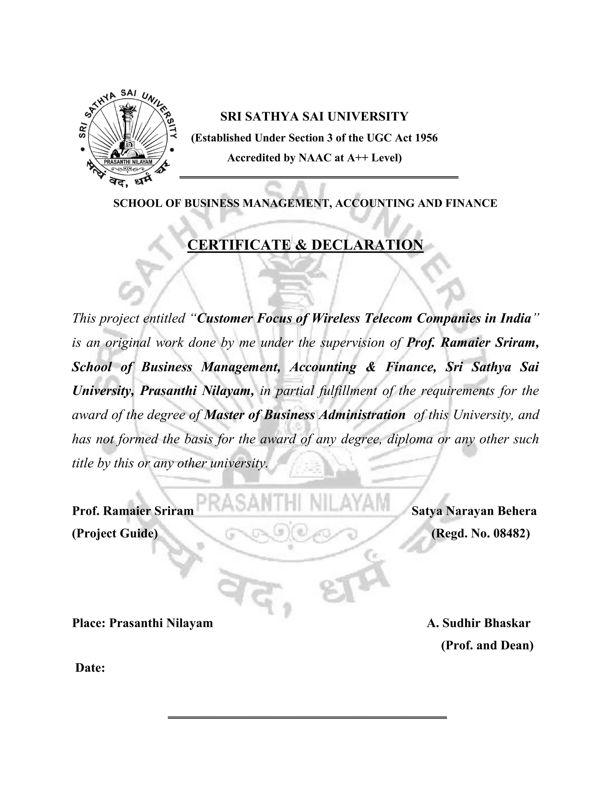 SRI SATHYA SAI UNIVERSITY
(Established Under Section 3 of the UGC Act 1956
Accredited by NAAC at A++ Level)

SCHOOL OF BUSINESS MANAGEMENT, ACCOUNTING AND FINANCE

CERTIFICATE & DECLARATION

This project entitled “Customer Focus of Wireless Telecom Companies in India”
is an original work done by me under the supervision of Prof. Ramaier Sriram,
School of Business Management, Accounting & Finance, Sri Sathya Sai
University, Prasanthi Nilayam, in partial fulfillment of the requirements for the
award of the degree of Master of Business Administration of this University, and
has not formed the basis for the award of any degree, diploma or any other such
title by this or any other university.

Prof. Ramaier Sriram
(Project Guide)

Place: Prasanthi Nilayam

Satya Narayan Behera
(Regd. No. 08482)

A. Sudhir Bhaskar
(Prof. and Dean)

Date:

 
