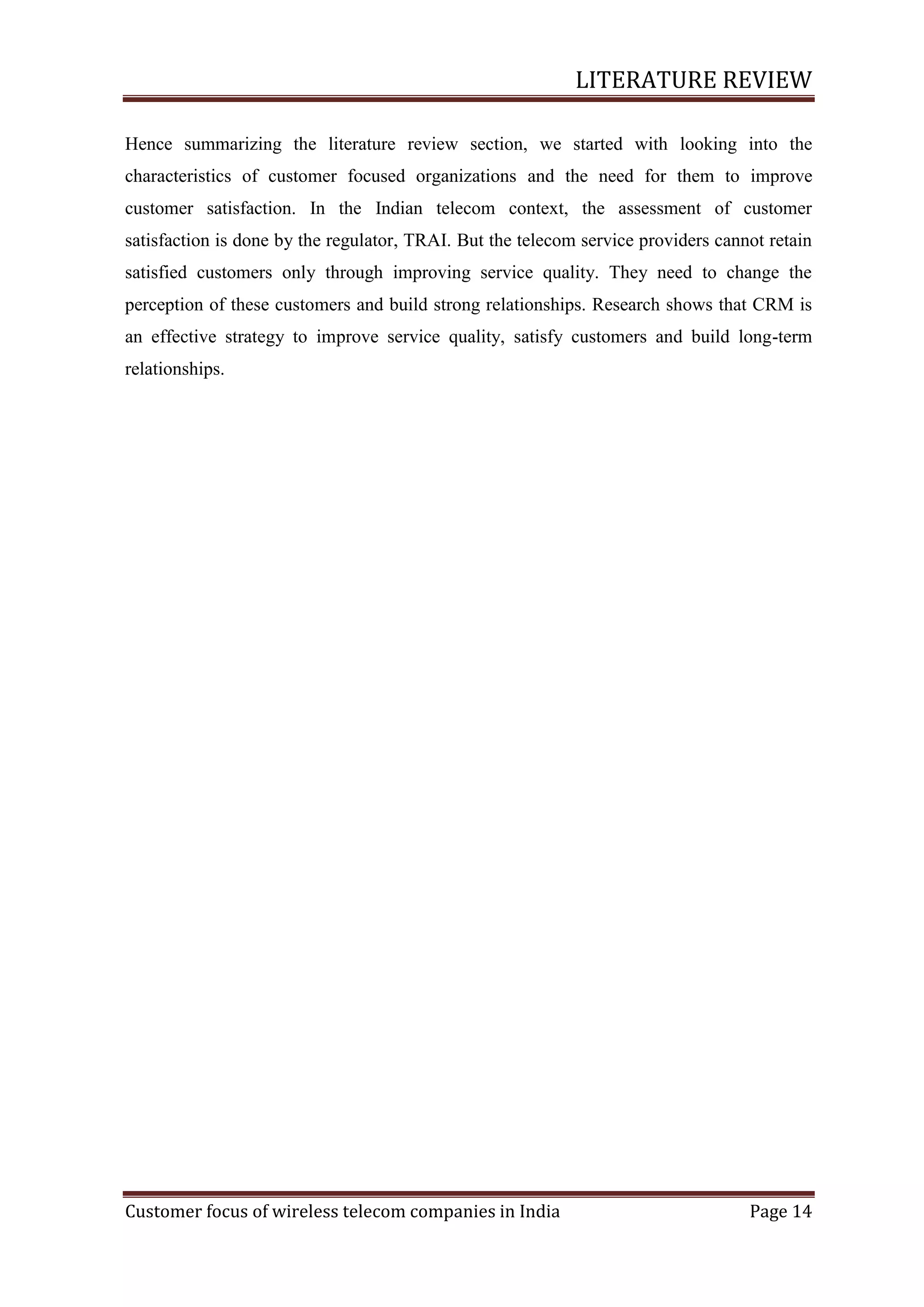 LITERATURE REVIEW
Hence summarizing the literature review section, we started with looking into the
characteristics of customer focused organizations and the need for them to improve
customer satisfaction. In the Indian telecom context, the assessment of customer
satisfaction is done by the regulator, TRAI. But the telecom service providers cannot retain
satisfied customers only through improving service quality. They need to change the
perception of these customers and build strong relationships. Research shows that CRM is
an effective strategy to improve service quality, satisfy customers and build long-term
relationships.

Customer focus of wireless telecom companies in India

Page 14

 