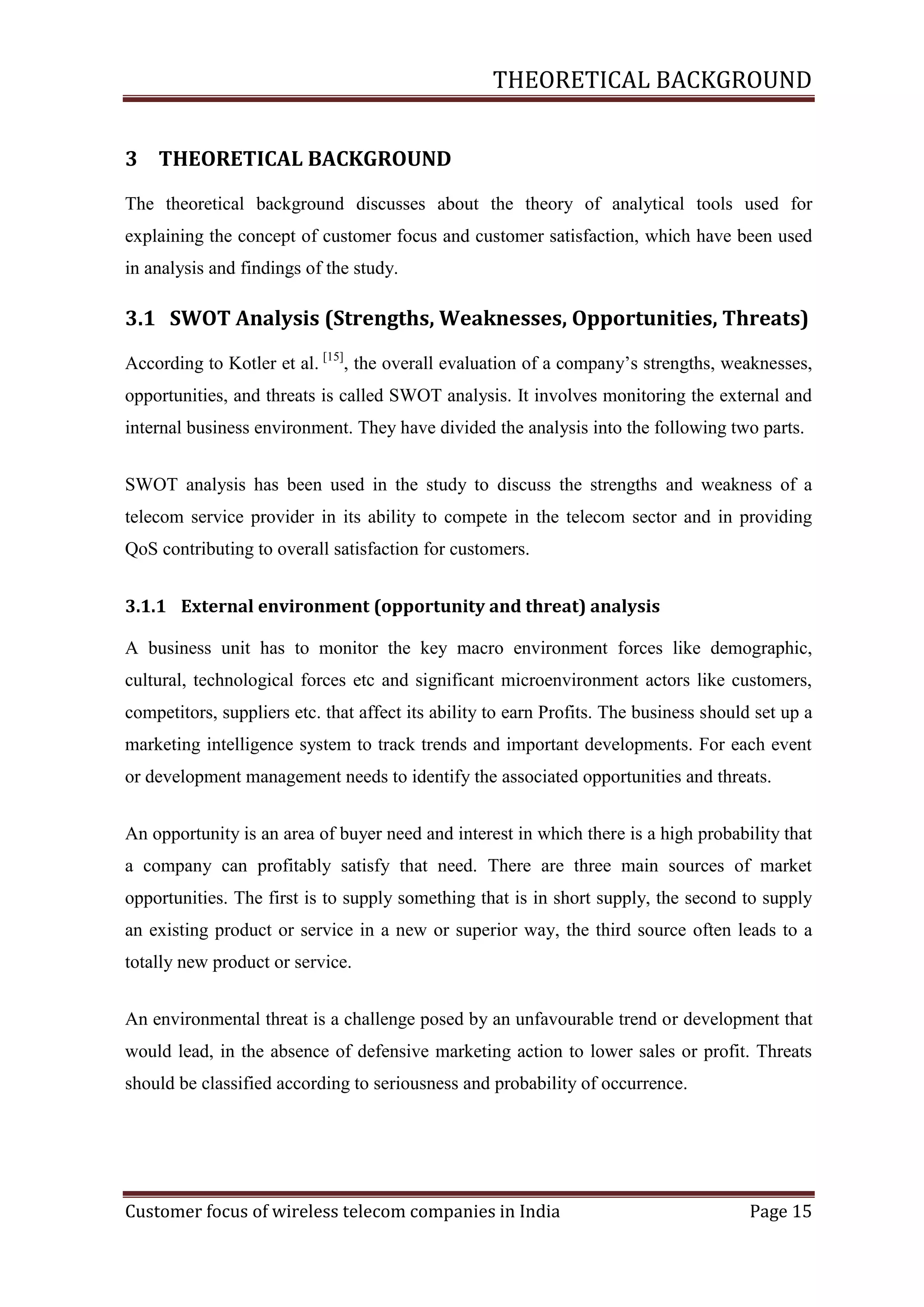 THEORETICAL BACKGROUND
3 THEORETICAL BACKGROUND
The theoretical background discusses about the theory of analytical tools used for
explaining the concept of customer focus and customer satisfaction, which have been used
in analysis and findings of the study.

3.1 SWOT Analysis (Strengths, Weaknesses, Opportunities, Threats)
According to Kotler et al. [15], the overall evaluation of a company‘s strengths, weaknesses,
opportunities, and threats is called SWOT analysis. It involves monitoring the external and
internal business environment. They have divided the analysis into the following two parts.
SWOT analysis has been used in the study to discuss the strengths and weakness of a
telecom service provider in its ability to compete in the telecom sector and in providing
QoS contributing to overall satisfaction for customers.
3.1.1 External environment (opportunity and threat) analysis
A business unit has to monitor the key macro environment forces like demographic,
cultural, technological forces etc and significant microenvironment actors like customers,
competitors, suppliers etc. that affect its ability to earn Profits. The business should set up a
marketing intelligence system to track trends and important developments. For each event
or development management needs to identify the associated opportunities and threats.
An opportunity is an area of buyer need and interest in which there is a high probability that
a company can profitably satisfy that need. There are three main sources of market
opportunities. The first is to supply something that is in short supply, the second to supply
an existing product or service in a new or superior way, the third source often leads to a
totally new product or service.
An environmental threat is a challenge posed by an unfavourable trend or development that
would lead, in the absence of defensive marketing action to lower sales or profit. Threats
should be classified according to seriousness and probability of occurrence.

Customer focus of wireless telecom companies in India

Page 15

 