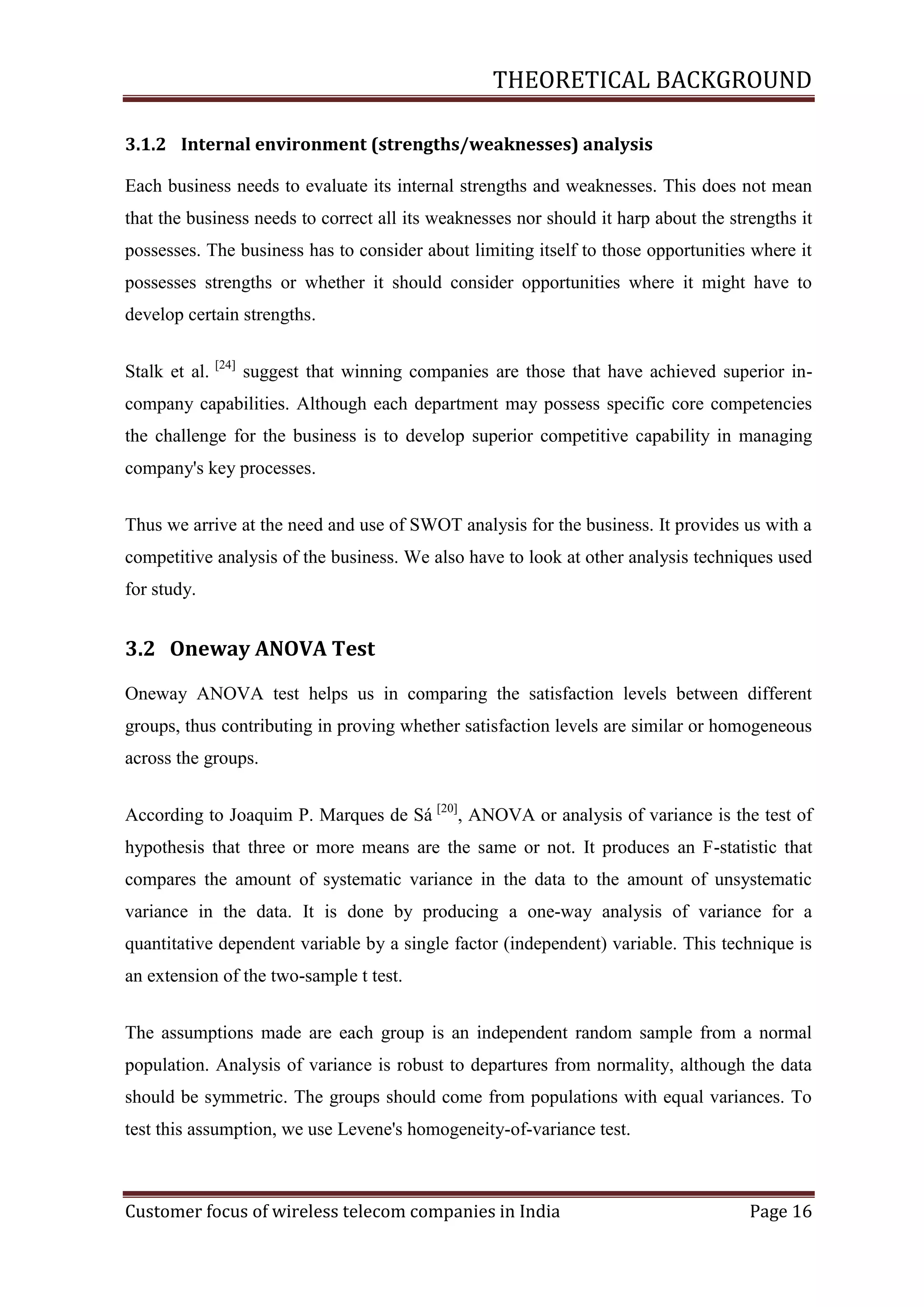 THEORETICAL BACKGROUND
3.1.2 Internal environment (strengths/weaknesses) analysis
Each business needs to evaluate its internal strengths and weaknesses. This does not mean
that the business needs to correct all its weaknesses nor should it harp about the strengths it
possesses. The business has to consider about limiting itself to those opportunities where it
possesses strengths or whether it should consider opportunities where it might have to
develop certain strengths.
Stalk et al.

[24]

suggest that winning companies are those that have achieved superior in-

company capabilities. Although each department may possess specific core competencies
the challenge for the business is to develop superior competitive capability in managing
company's key processes.
Thus we arrive at the need and use of SWOT analysis for the business. It provides us with a
competitive analysis of the business. We also have to look at other analysis techniques used
for study.

3.2 Oneway ANOVA Test
Oneway ANOVA test helps us in comparing the satisfaction levels between different
groups, thus contributing in proving whether satisfaction levels are similar or homogeneous
across the groups.
According to Joaquim P. Marques de Sá [20], ANOVA or analysis of variance is the test of
hypothesis that three or more means are the same or not. It produces an F-statistic that
compares the amount of systematic variance in the data to the amount of unsystematic
variance in the data. It is done by producing a one-way analysis of variance for a
quantitative dependent variable by a single factor (independent) variable. This technique is
an extension of the two-sample t test.
The assumptions made are each group is an independent random sample from a normal
population. Analysis of variance is robust to departures from normality, although the data
should be symmetric. The groups should come from populations with equal variances. To
test this assumption, we use Levene's homogeneity-of-variance test.

Customer focus of wireless telecom companies in India

Page 16

 