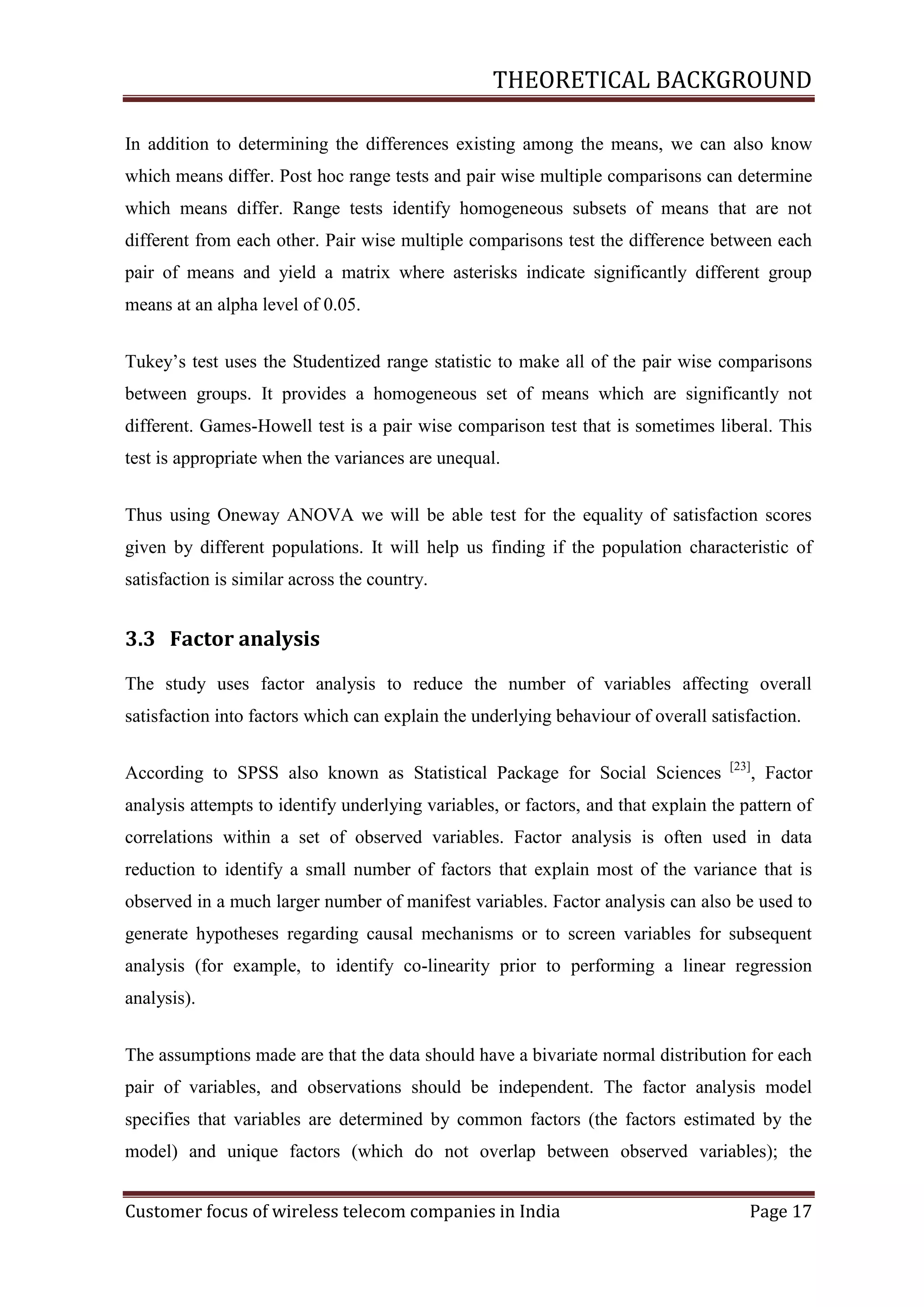 THEORETICAL BACKGROUND
In addition to determining the differences existing among the means, we can also know
which means differ. Post hoc range tests and pair wise multiple comparisons can determine
which means differ. Range tests identify homogeneous subsets of means that are not
different from each other. Pair wise multiple comparisons test the difference between each
pair of means and yield a matrix where asterisks indicate significantly different group
means at an alpha level of 0.05.
Tukey‘s test uses the Studentized range statistic to make all of the pair wise comparisons
between groups. It provides a homogeneous set of means which are significantly not
different. Games-Howell test is a pair wise comparison test that is sometimes liberal. This
test is appropriate when the variances are unequal.
Thus using Oneway ANOVA we will be able test for the equality of satisfaction scores
given by different populations. It will help us finding if the population characteristic of
satisfaction is similar across the country.

3.3 Factor analysis
The study uses factor analysis to reduce the number of variables affecting overall
satisfaction into factors which can explain the underlying behaviour of overall satisfaction.
According to SPSS also known as Statistical Package for Social Sciences

[23]

, Factor

analysis attempts to identify underlying variables, or factors, and that explain the pattern of
correlations within a set of observed variables. Factor analysis is often used in data
reduction to identify a small number of factors that explain most of the variance that is
observed in a much larger number of manifest variables. Factor analysis can also be used to
generate hypotheses regarding causal mechanisms or to screen variables for subsequent
analysis (for example, to identify co-linearity prior to performing a linear regression
analysis).
The assumptions made are that the data should have a bivariate normal distribution for each
pair of variables, and observations should be independent. The factor analysis model
specifies that variables are determined by common factors (the factors estimated by the
model) and unique factors (which do not overlap between observed variables); the
Customer focus of wireless telecom companies in India

Page 17

 