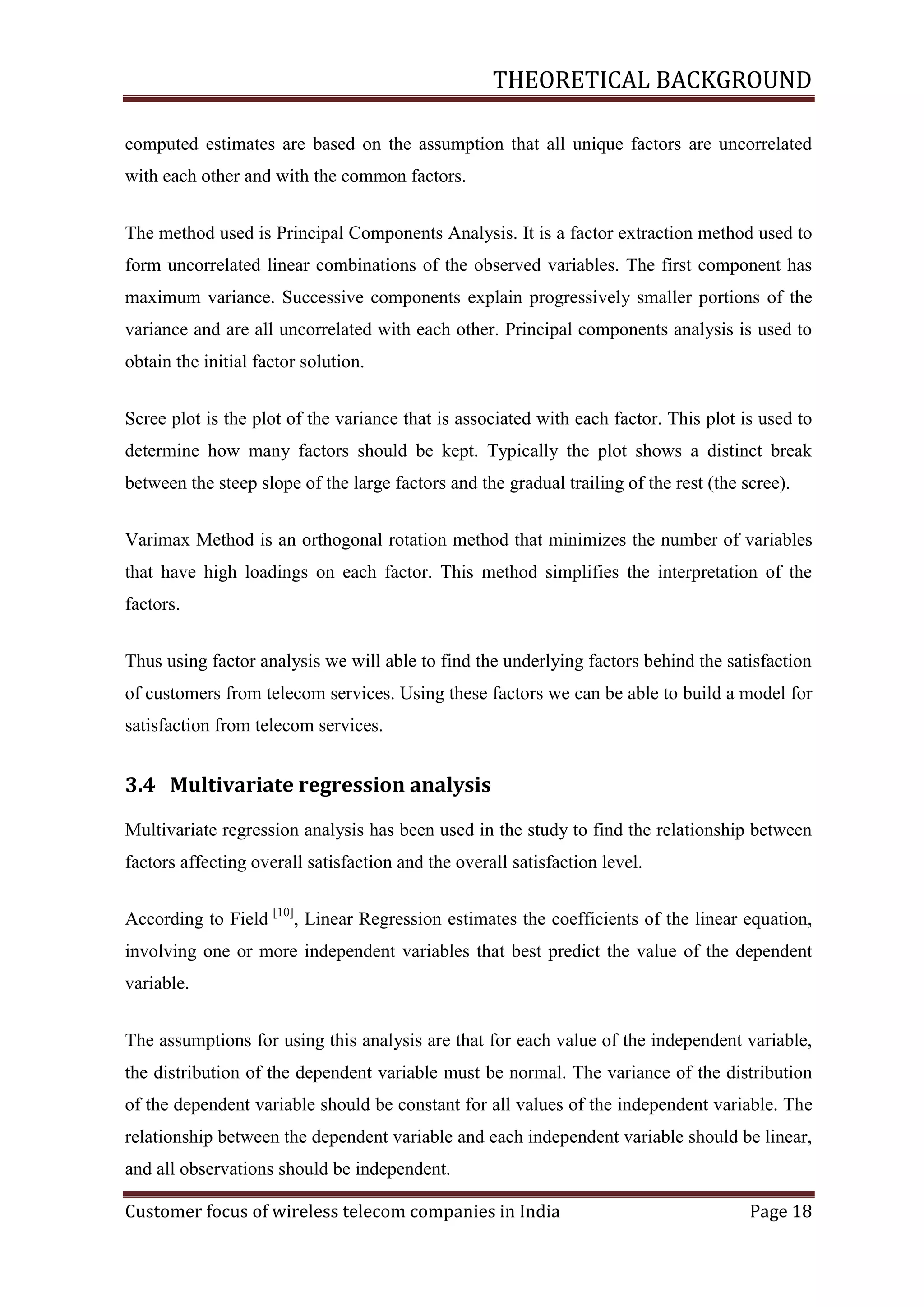 THEORETICAL BACKGROUND
computed estimates are based on the assumption that all unique factors are uncorrelated
with each other and with the common factors.
The method used is Principal Components Analysis. It is a factor extraction method used to
form uncorrelated linear combinations of the observed variables. The first component has
maximum variance. Successive components explain progressively smaller portions of the
variance and are all uncorrelated with each other. Principal components analysis is used to
obtain the initial factor solution.
Scree plot is the plot of the variance that is associated with each factor. This plot is used to
determine how many factors should be kept. Typically the plot shows a distinct break
between the steep slope of the large factors and the gradual trailing of the rest (the scree).
Varimax Method is an orthogonal rotation method that minimizes the number of variables
that have high loadings on each factor. This method simplifies the interpretation of the
factors.
Thus using factor analysis we will able to find the underlying factors behind the satisfaction
of customers from telecom services. Using these factors we can be able to build a model for
satisfaction from telecom services.

3.4 Multivariate regression analysis
Multivariate regression analysis has been used in the study to find the relationship between
factors affecting overall satisfaction and the overall satisfaction level.
According to Field [10], Linear Regression estimates the coefficients of the linear equation,
involving one or more independent variables that best predict the value of the dependent
variable.
The assumptions for using this analysis are that for each value of the independent variable,
the distribution of the dependent variable must be normal. The variance of the distribution
of the dependent variable should be constant for all values of the independent variable. The
relationship between the dependent variable and each independent variable should be linear,
and all observations should be independent.
Customer focus of wireless telecom companies in India

Page 18

 