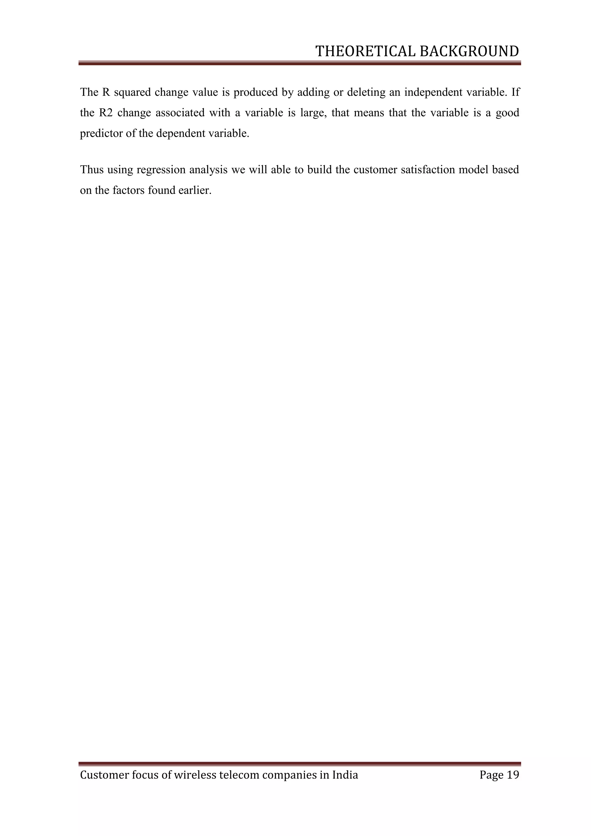 THEORETICAL BACKGROUND
The R squared change value is produced by adding or deleting an independent variable. If
the R2 change associated with a variable is large, that means that the variable is a good
predictor of the dependent variable.
Thus using regression analysis we will able to build the customer satisfaction model based
on the factors found earlier.

Customer focus of wireless telecom companies in India

Page 19

 
