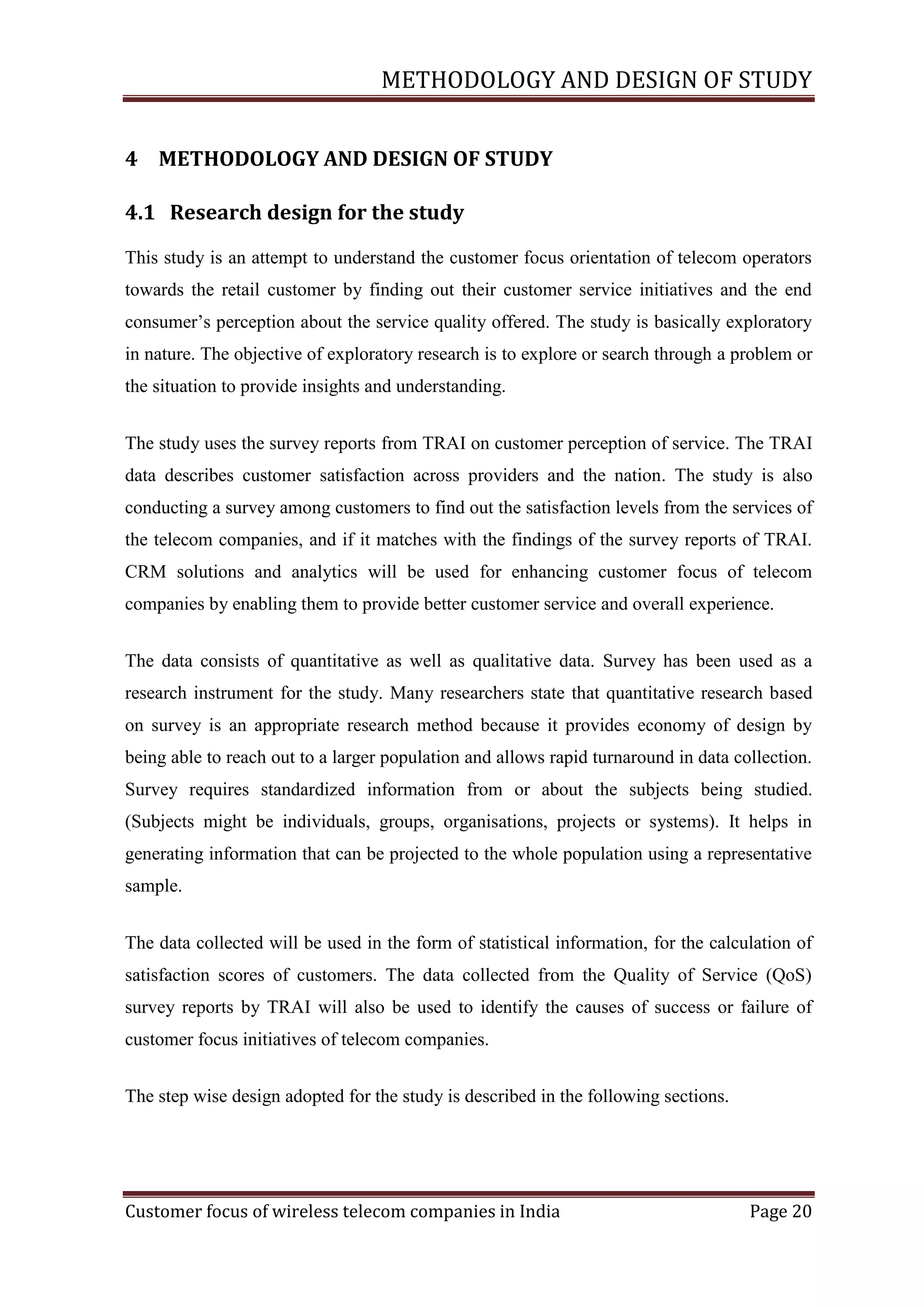 METHODOLOGY AND DESIGN OF STUDY
4 METHODOLOGY AND DESIGN OF STUDY
4.1 Research design for the study
This study is an attempt to understand the customer focus orientation of telecom operators
towards the retail customer by finding out their customer service initiatives and the end
consumer‘s perception about the service quality offered. The study is basically exploratory
in nature. The objective of exploratory research is to explore or search through a problem or
the situation to provide insights and understanding.
The study uses the survey reports from TRAI on customer perception of service. The TRAI
data describes customer satisfaction across providers and the nation. The study is also
conducting a survey among customers to find out the satisfaction levels from the services of
the telecom companies, and if it matches with the findings of the survey reports of TRAI.
CRM solutions and analytics will be used for enhancing customer focus of telecom
companies by enabling them to provide better customer service and overall experience.
The data consists of quantitative as well as qualitative data. Survey has been used as a
research instrument for the study. Many researchers state that quantitative research based
on survey is an appropriate research method because it provides economy of design by
being able to reach out to a larger population and allows rapid turnaround in data collection.
Survey requires standardized information from or about the subjects being studied.
(Subjects might be individuals, groups, organisations, projects or systems). It helps in
generating information that can be projected to the whole population using a representative
sample.
The data collected will be used in the form of statistical information, for the calculation of
satisfaction scores of customers. The data collected from the Quality of Service (QoS)
survey reports by TRAI will also be used to identify the causes of success or failure of
customer focus initiatives of telecom companies.
The step wise design adopted for the study is described in the following sections.

Customer focus of wireless telecom companies in India

Page 20

 