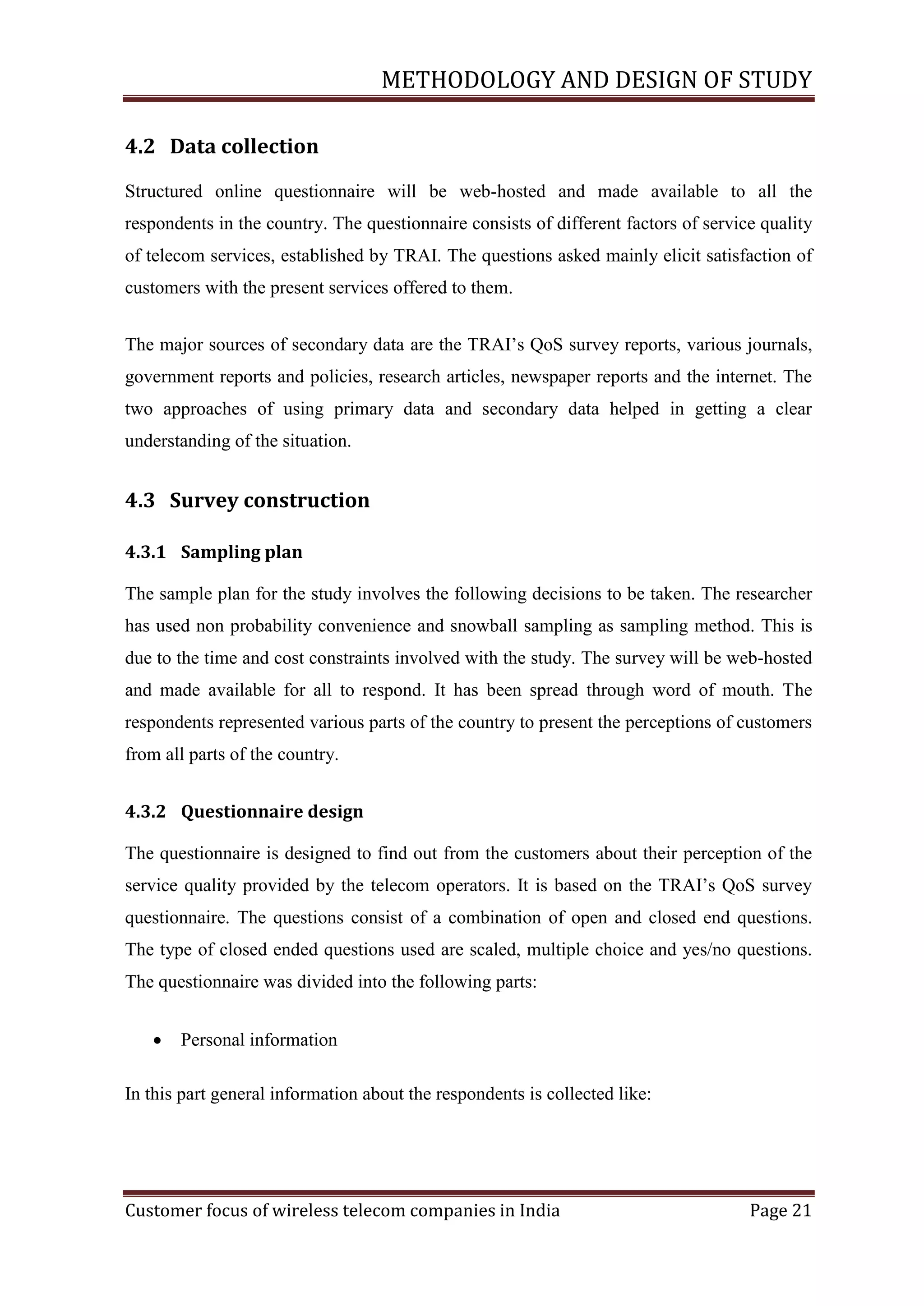 METHODOLOGY AND DESIGN OF STUDY
4.2 Data collection
Structured online questionnaire will be web-hosted and made available to all the
respondents in the country. The questionnaire consists of different factors of service quality
of telecom services, established by TRAI. The questions asked mainly elicit satisfaction of
customers with the present services offered to them.
The major sources of secondary data are the TRAI‘s QoS survey reports, various journals,
government reports and policies, research articles, newspaper reports and the internet. The
two approaches of using primary data and secondary data helped in getting a clear
understanding of the situation.

4.3 Survey construction
4.3.1 Sampling plan
The sample plan for the study involves the following decisions to be taken. The researcher
has used non probability convenience and snowball sampling as sampling method. This is
due to the time and cost constraints involved with the study. The survey will be web-hosted
and made available for all to respond. It has been spread through word of mouth. The
respondents represented various parts of the country to present the perceptions of customers
from all parts of the country.
4.3.2 Questionnaire design
The questionnaire is designed to find out from the customers about their perception of the
service quality provided by the telecom operators. It is based on the TRAI‘s QoS survey
questionnaire. The questions consist of a combination of open and closed end questions.
The type of closed ended questions used are scaled, multiple choice and yes/no questions.
The questionnaire was divided into the following parts:


Personal information

In this part general information about the respondents is collected like:

Customer focus of wireless telecom companies in India

Page 21

 