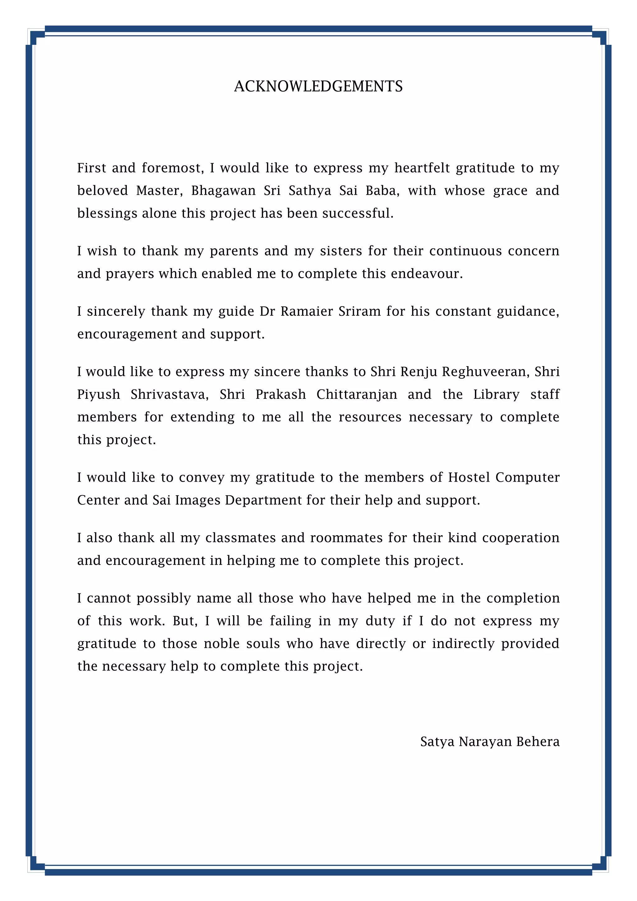 ACKNOWLEDGEMENTS

First and foremost, I would like to express my heartfelt gratitude to my
beloved Master, Bhagawan Sri Sathya Sai Baba, with whose grace and
blessings alone this project has been successful.
I wish to thank my parents and my sisters for their continuous concern
and prayers which enabled me to complete this endeavour.
I sincerely thank my guide Dr Ramaier Sriram for his constant guidance,
encouragement and support.
I would like to express my sincere thanks to Shri Renju Reghuveeran, Shri
Piyush Shrivastava, Shri Prakash Chittaranjan and the Library staff
members for extending to me all the resources necessary to complete
this project.
I would like to convey my gratitude to the members of Hostel Computer
Center and Sai Images Department for their help and support.
I also thank all my classmates and roommates for their kind cooperation
and encouragement in helping me to complete this project.
I cannot possibly name all those who have helped me in the completion
of this work. But, I will be failing in my duty if I do not express my
gratitude to those noble souls who have directly or indirectly provided
the necessary help to complete this project.

Satya Narayan Behera

 