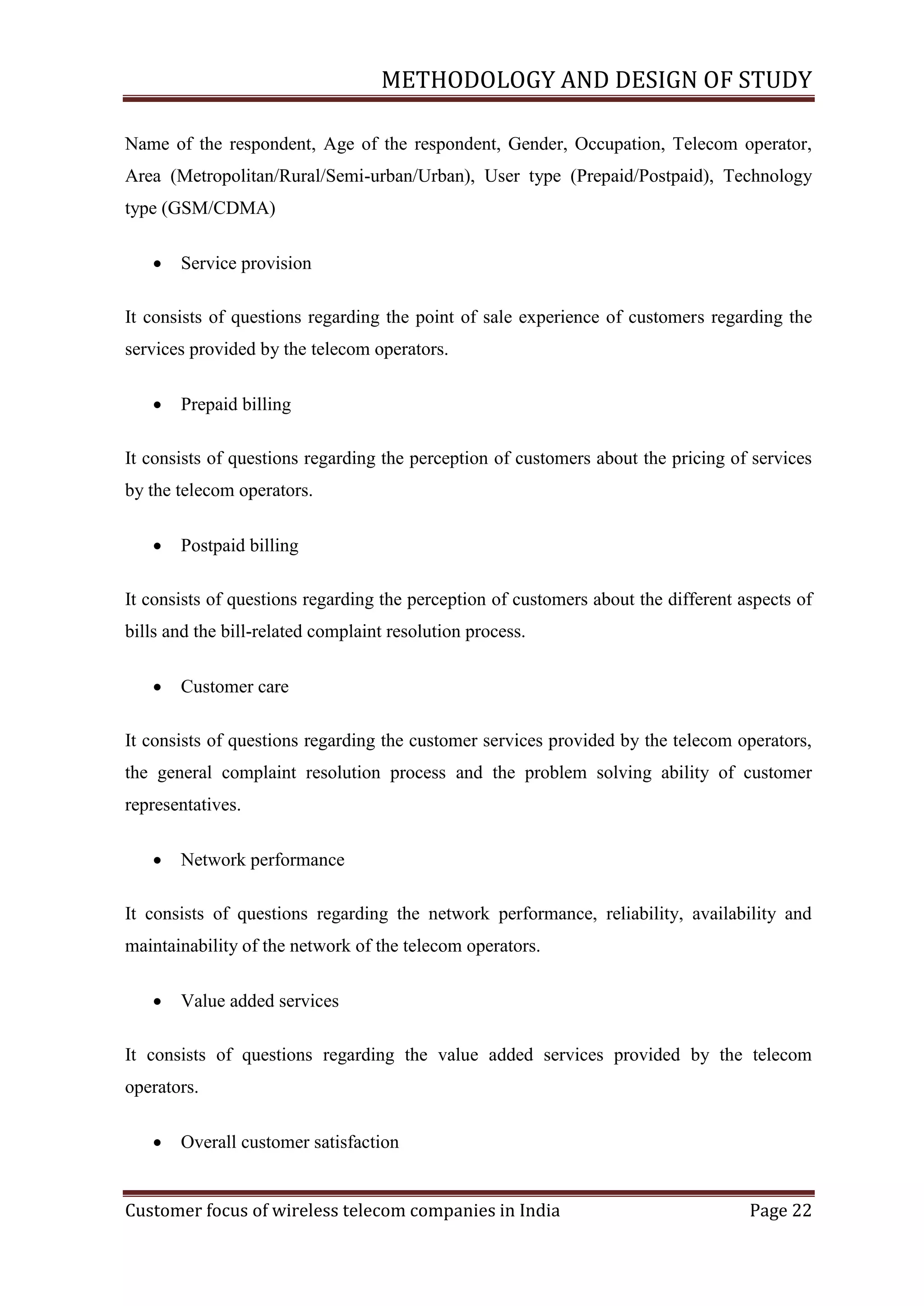 METHODOLOGY AND DESIGN OF STUDY
Name of the respondent, Age of the respondent, Gender, Occupation, Telecom operator,
Area (Metropolitan/Rural/Semi-urban/Urban), User type (Prepaid/Postpaid), Technology
type (GSM/CDMA)


Service provision

It consists of questions regarding the point of sale experience of customers regarding the
services provided by the telecom operators.


Prepaid billing

It consists of questions regarding the perception of customers about the pricing of services
by the telecom operators.


Postpaid billing

It consists of questions regarding the perception of customers about the different aspects of
bills and the bill-related complaint resolution process.


Customer care

It consists of questions regarding the customer services provided by the telecom operators,
the general complaint resolution process and the problem solving ability of customer
representatives.


Network performance

It consists of questions regarding the network performance, reliability, availability and
maintainability of the network of the telecom operators.


Value added services

It consists of questions regarding the value added services provided by the telecom
operators.


Overall customer satisfaction

Customer focus of wireless telecom companies in India

Page 22

 