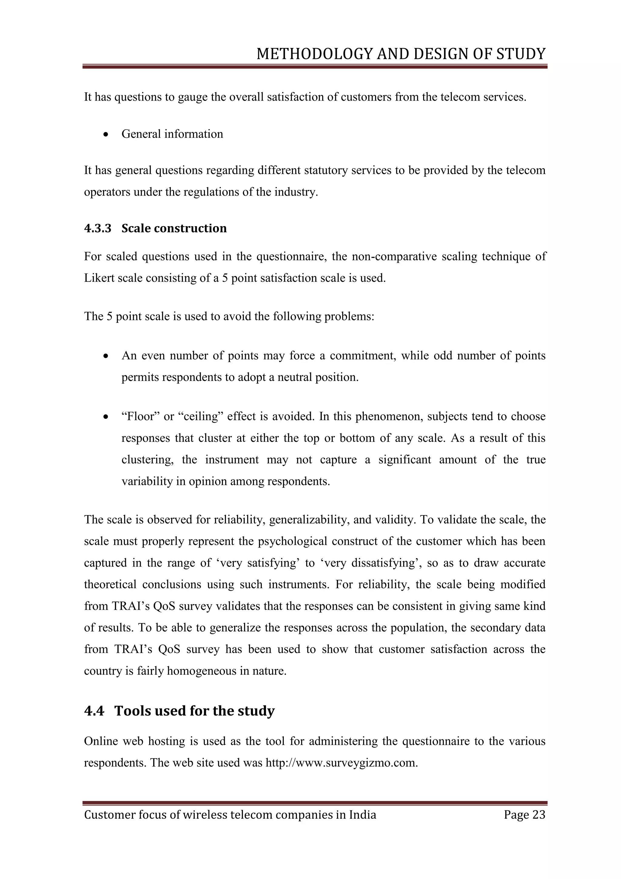 METHODOLOGY AND DESIGN OF STUDY
It has questions to gauge the overall satisfaction of customers from the telecom services.


General information

It has general questions regarding different statutory services to be provided by the telecom
operators under the regulations of the industry.
4.3.3 Scale construction
For scaled questions used in the questionnaire, the non-comparative scaling technique of
Likert scale consisting of a 5 point satisfaction scale is used.
The 5 point scale is used to avoid the following problems:


An even number of points may force a commitment, while odd number of points
permits respondents to adopt a neutral position.



―Floor‖ or ―ceiling‖ effect is avoided. In this phenomenon, subjects tend to choose
responses that cluster at either the top or bottom of any scale. As a result of this
clustering, the instrument may not capture a significant amount of the true
variability in opinion among respondents.

The scale is observed for reliability, generalizability, and validity. To validate the scale, the
scale must properly represent the psychological construct of the customer which has been
captured in the range of ‗very satisfying‘ to ‗very dissatisfying‘, so as to draw accurate
theoretical conclusions using such instruments. For reliability, the scale being modified
from TRAI‘s QoS survey validates that the responses can be consistent in giving same kind
of results. To be able to generalize the responses across the population, the secondary data
from TRAI‘s QoS survey has been used to show that customer satisfaction across the
country is fairly homogeneous in nature.

4.4 Tools used for the study
Online web hosting is used as the tool for administering the questionnaire to the various
respondents. The web site used was http://www.surveygizmo.com.

Customer focus of wireless telecom companies in India

Page 23

 