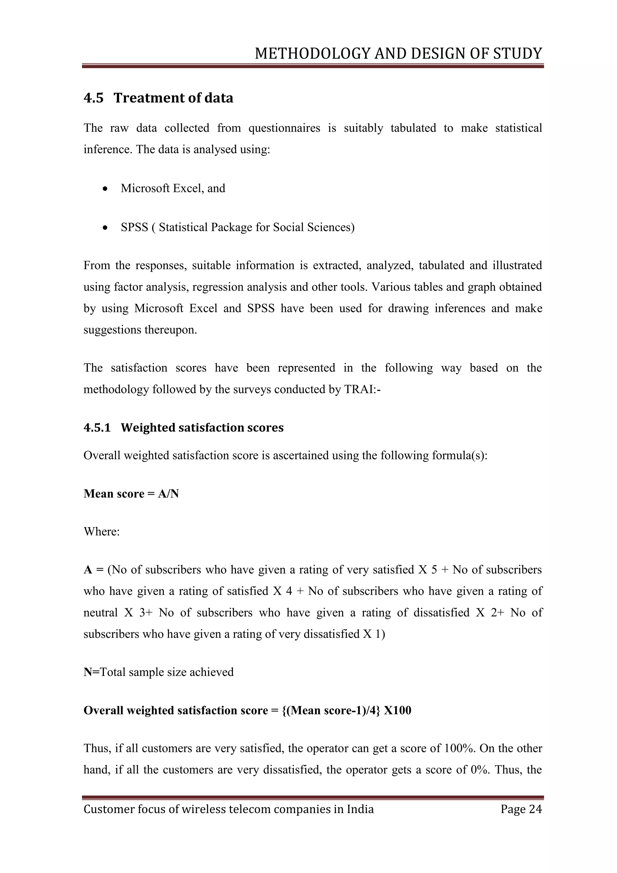 METHODOLOGY AND DESIGN OF STUDY
4.5 Treatment of data
The raw data collected from questionnaires is suitably tabulated to make statistical
inference. The data is analysed using:


Microsoft Excel, and



SPSS ( Statistical Package for Social Sciences)

From the responses, suitable information is extracted, analyzed, tabulated and illustrated
using factor analysis, regression analysis and other tools. Various tables and graph obtained
by using Microsoft Excel and SPSS have been used for drawing inferences and make
suggestions thereupon.
The satisfaction scores have been represented in the following way based on the
methodology followed by the surveys conducted by TRAI:4.5.1 Weighted satisfaction scores
Overall weighted satisfaction score is ascertained using the following formula(s):
Mean score = A/N
Where:
A = (No of subscribers who have given a rating of very satisfied X 5 + No of subscribers
who have given a rating of satisfied X 4 + No of subscribers who have given a rating of
neutral X 3+ No of subscribers who have given a rating of dissatisfied X 2+ No of
subscribers who have given a rating of very dissatisfied X 1)
N=Total sample size achieved
Overall weighted satisfaction score = {(Mean score-1)/4} X100
Thus, if all customers are very satisfied, the operator can get a score of 100%. On the other
hand, if all the customers are very dissatisfied, the operator gets a score of 0%. Thus, the
Customer focus of wireless telecom companies in India

Page 24

 