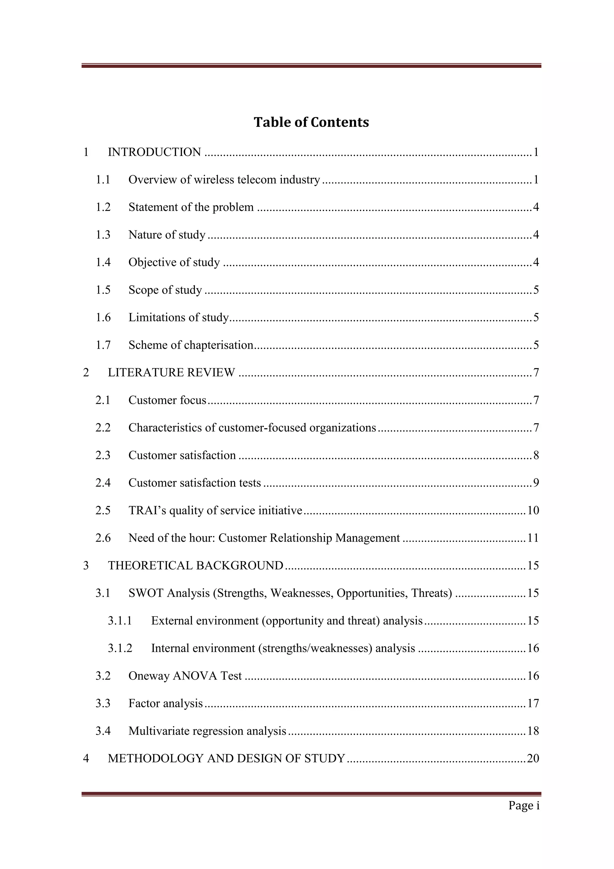 Table of Contents
1

INTRODUCTION .......................................................................................................... 1
1.1
1.2

Statement of the problem ......................................................................................... 4

1.3

Nature of study ......................................................................................................... 4

1.4

Objective of study .................................................................................................... 4

1.5

Scope of study .......................................................................................................... 5

1.6

Limitations of study.................................................................................................. 5

1.7
2

Overview of wireless telecom industry .................................................................... 1

Scheme of chapterisation.......................................................................................... 5

LITERATURE REVIEW ............................................................................................... 7
2.1
2.2

Characteristics of customer-focused organizations .................................................. 7

2.3

Customer satisfaction ............................................................................................... 8

2.4

Customer satisfaction tests ....................................................................................... 9

2.5

TRAI‘s quality of service initiative ........................................................................ 10

2.6
3

Customer focus ......................................................................................................... 7

Need of the hour: Customer Relationship Management ........................................ 11

THEORETICAL BACKGROUND .............................................................................. 15
3.1

SWOT Analysis (Strengths, Weaknesses, Opportunities, Threats) ....................... 15

3.1.1

External environment (opportunity and threat) analysis ................................. 15

3.1.2

Internal environment (strengths/weaknesses) analysis ................................... 16

3.2
3.3

Factor analysis ........................................................................................................ 17

3.4
4

Oneway ANOVA Test ........................................................................................... 16

Multivariate regression analysis ............................................................................. 18

METHODOLOGY AND DESIGN OF STUDY .......................................................... 20

Page i

 