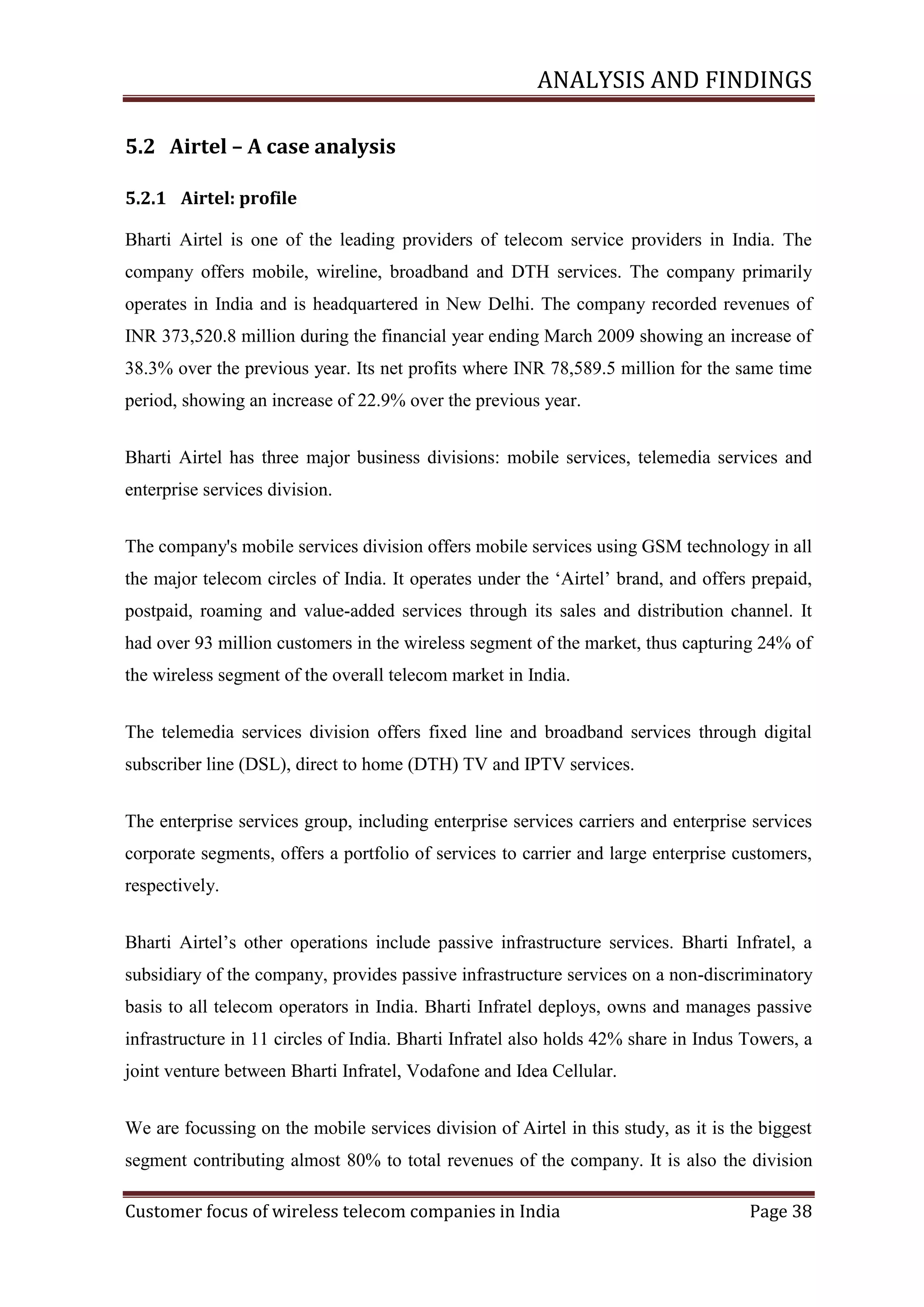 ANALYSIS AND FINDINGS
5.2 Airtel – A case analysis
5.2.1 Airtel: profile
Bharti Airtel is one of the leading providers of telecom service providers in India. The
company offers mobile, wireline, broadband and DTH services. The company primarily
operates in India and is headquartered in New Delhi. The company recorded revenues of
INR 373,520.8 million during the financial year ending March 2009 showing an increase of
38.3% over the previous year. Its net profits where INR 78,589.5 million for the same time
period, showing an increase of 22.9% over the previous year.
Bharti Airtel has three major business divisions: mobile services, telemedia services and
enterprise services division.
The company's mobile services division offers mobile services using GSM technology in all
the major telecom circles of India. It operates under the ‗Airtel‘ brand, and offers prepaid,
postpaid, roaming and value-added services through its sales and distribution channel. It
had over 93 million customers in the wireless segment of the market, thus capturing 24% of
the wireless segment of the overall telecom market in India.
The telemedia services division offers fixed line and broadband services through digital
subscriber line (DSL), direct to home (DTH) TV and IPTV services.
The enterprise services group, including enterprise services carriers and enterprise services
corporate segments, offers a portfolio of services to carrier and large enterprise customers,
respectively.
Bharti Airtel‘s other operations include passive infrastructure services. Bharti Infratel, a
subsidiary of the company, provides passive infrastructure services on a non-discriminatory
basis to all telecom operators in India. Bharti Infratel deploys, owns and manages passive
infrastructure in 11 circles of India. Bharti Infratel also holds 42% share in Indus Towers, a
joint venture between Bharti Infratel, Vodafone and Idea Cellular.
We are focussing on the mobile services division of Airtel in this study, as it is the biggest
segment contributing almost 80% to total revenues of the company. It is also the division
Customer focus of wireless telecom companies in India

Page 38

 