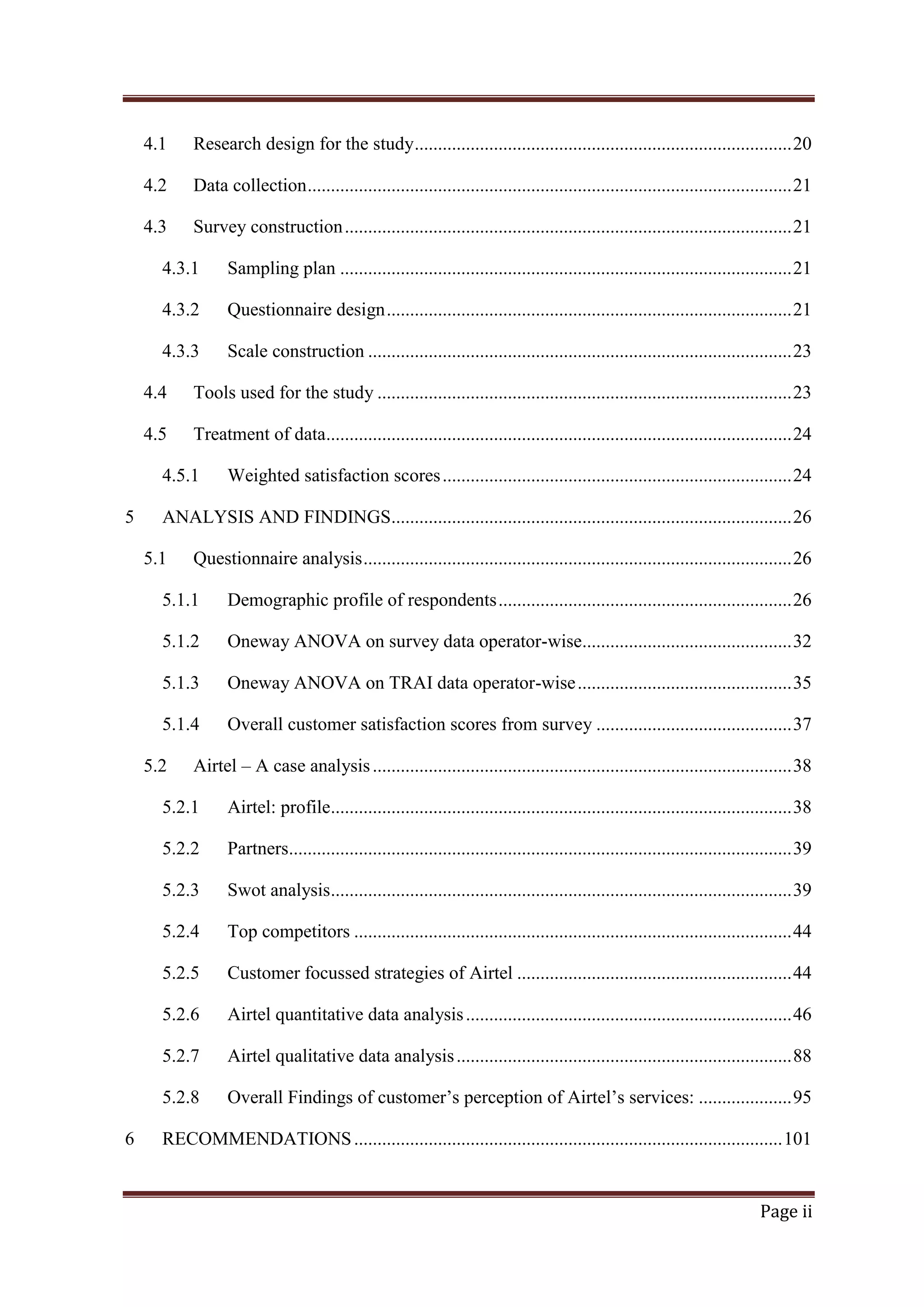 4.1

Research design for the study ................................................................................. 20

4.2

Data collection ........................................................................................................ 21

4.3

Survey construction ................................................................................................ 21

4.3.1

Sampling plan ................................................................................................. 21

4.3.2

Questionnaire design ....................................................................................... 21

4.3.3

Scale construction ........................................................................................... 23

4.4

Tools used for the study ......................................................................................... 23

4.5

Treatment of data.................................................................................................... 24

4.5.1
5

Weighted satisfaction scores ........................................................................... 24

ANALYSIS AND FINDINGS...................................................................................... 26
5.1

Questionnaire analysis ............................................................................................ 26

5.1.1

Demographic profile of respondents ............................................................... 26

5.1.2

Oneway ANOVA on survey data operator-wise............................................. 32

5.1.3

Oneway ANOVA on TRAI data operator-wise .............................................. 35

5.1.4

Overall customer satisfaction scores from survey .......................................... 37

5.2

Airtel – A case analysis .......................................................................................... 38

5.2.1
5.2.2

Partners............................................................................................................ 39

5.2.3

Swot analysis................................................................................................... 39

5.2.4

Top competitors .............................................................................................. 44

5.2.5

Customer focussed strategies of Airtel ........................................................... 44

5.2.6

Airtel quantitative data analysis ...................................................................... 46

5.2.7

Airtel qualitative data analysis ........................................................................ 88

5.2.8
6

Airtel: profile................................................................................................... 38

Overall Findings of customer‘s perception of Airtel‘s services: .................... 95

RECOMMENDATIONS ............................................................................................ 101

Page ii

 