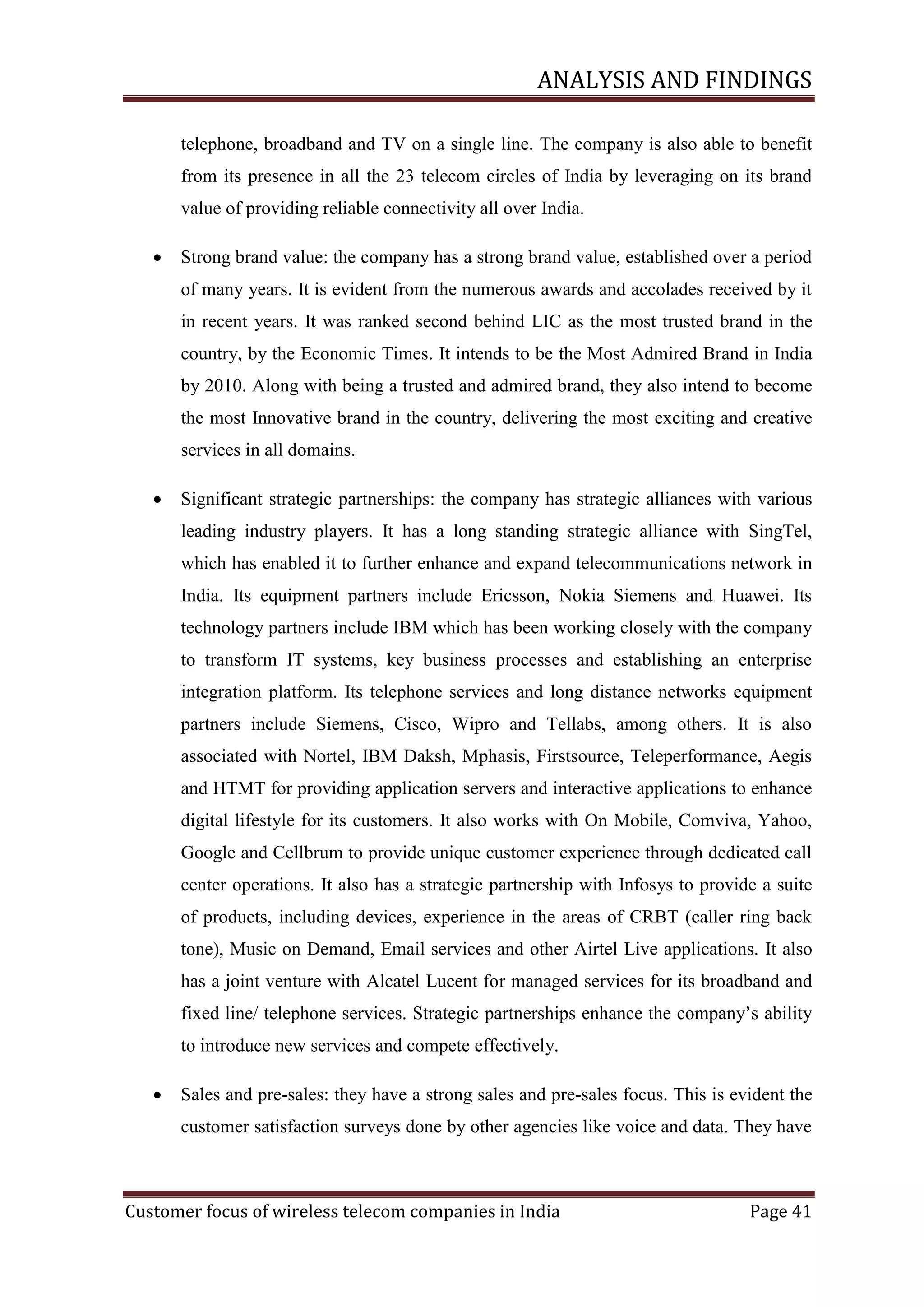 ANALYSIS AND FINDINGS
telephone, broadband and TV on a single line. The company is also able to benefit
from its presence in all the 23 telecom circles of India by leveraging on its brand
value of providing reliable connectivity all over India.


Strong brand value: the company has a strong brand value, established over a period
of many years. It is evident from the numerous awards and accolades received by it
in recent years. It was ranked second behind LIC as the most trusted brand in the
country, by the Economic Times. It intends to be the Most Admired Brand in India
by 2010. Along with being a trusted and admired brand, they also intend to become
the most Innovative brand in the country, delivering the most exciting and creative
services in all domains.



Significant strategic partnerships: the company has strategic alliances with various
leading industry players. It has a long standing strategic alliance with SingTel,
which has enabled it to further enhance and expand telecommunications network in
India. Its equipment partners include Ericsson, Nokia Siemens and Huawei. Its
technology partners include IBM which has been working closely with the company
to transform IT systems, key business processes and establishing an enterprise
integration platform. Its telephone services and long distance networks equipment
partners include Siemens, Cisco, Wipro and Tellabs, among others. It is also
associated with Nortel, IBM Daksh, Mphasis, Firstsource, Teleperformance, Aegis
and HTMT for providing application servers and interactive applications to enhance
digital lifestyle for its customers. It also works with On Mobile, Comviva, Yahoo,
Google and Cellbrum to provide unique customer experience through dedicated call
center operations. It also has a strategic partnership with Infosys to provide a suite
of products, including devices, experience in the areas of CRBT (caller ring back
tone), Music on Demand, Email services and other Airtel Live applications. It also
has a joint venture with Alcatel Lucent for managed services for its broadband and
fixed line/ telephone services. Strategic partnerships enhance the company‘s ability
to introduce new services and compete effectively.



Sales and pre-sales: they have a strong sales and pre-sales focus. This is evident the
customer satisfaction surveys done by other agencies like voice and data. They have

Customer focus of wireless telecom companies in India

Page 41

 