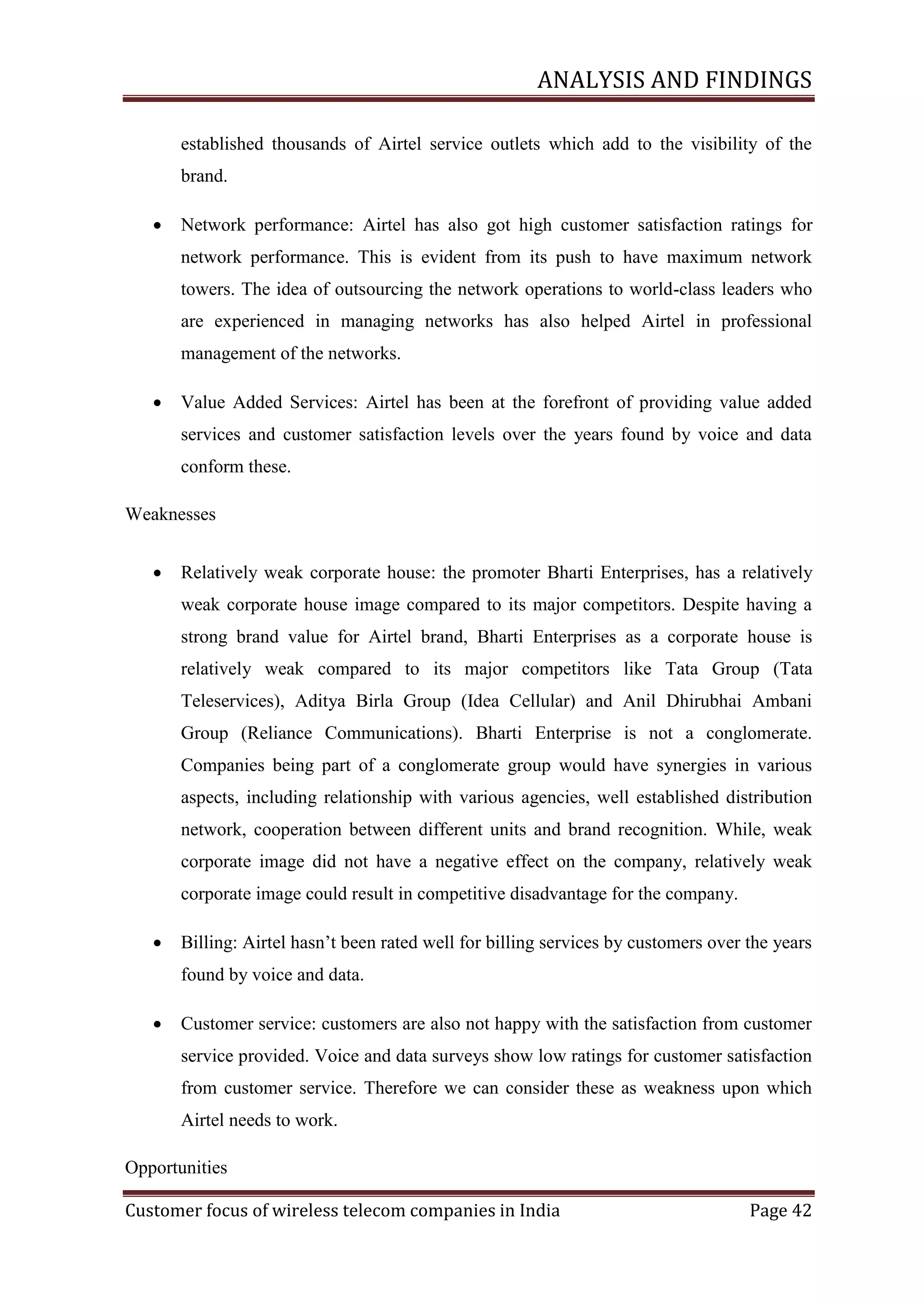 ANALYSIS AND FINDINGS
established thousands of Airtel service outlets which add to the visibility of the
brand.


Network performance: Airtel has also got high customer satisfaction ratings for
network performance. This is evident from its push to have maximum network
towers. The idea of outsourcing the network operations to world-class leaders who
are experienced in managing networks has also helped Airtel in professional
management of the networks.



Value Added Services: Airtel has been at the forefront of providing value added
services and customer satisfaction levels over the years found by voice and data
conform these.

Weaknesses


Relatively weak corporate house: the promoter Bharti Enterprises, has a relatively
weak corporate house image compared to its major competitors. Despite having a
strong brand value for Airtel brand, Bharti Enterprises as a corporate house is
relatively weak compared to its major competitors like Tata Group (Tata
Teleservices), Aditya Birla Group (Idea Cellular) and Anil Dhirubhai Ambani
Group (Reliance Communications). Bharti Enterprise is not a conglomerate.
Companies being part of a conglomerate group would have synergies in various
aspects, including relationship with various agencies, well established distribution
network, cooperation between different units and brand recognition. While, weak
corporate image did not have a negative effect on the company, relatively weak
corporate image could result in competitive disadvantage for the company.



Billing: Airtel hasn‘t been rated well for billing services by customers over the years
found by voice and data.



Customer service: customers are also not happy with the satisfaction from customer
service provided. Voice and data surveys show low ratings for customer satisfaction
from customer service. Therefore we can consider these as weakness upon which
Airtel needs to work.

Opportunities
Customer focus of wireless telecom companies in India

Page 42

 