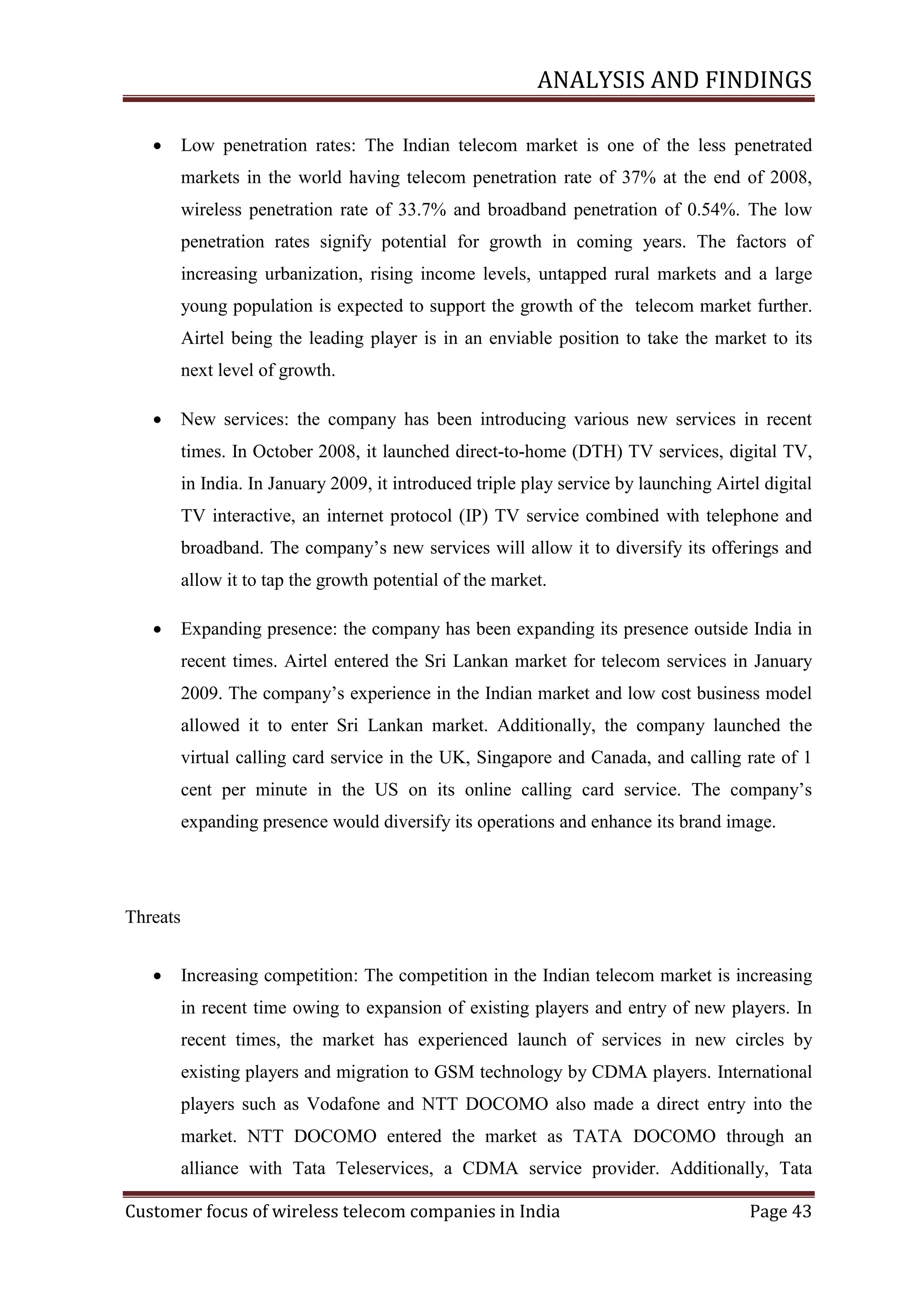 ANALYSIS AND FINDINGS


Low penetration rates: The Indian telecom market is one of the less penetrated
markets in the world having telecom penetration rate of 37% at the end of 2008,
wireless penetration rate of 33.7% and broadband penetration of 0.54%. The low
penetration rates signify potential for growth in coming years. The factors of
increasing urbanization, rising income levels, untapped rural markets and a large
young population is expected to support the growth of the telecom market further.
Airtel being the leading player is in an enviable position to take the market to its
next level of growth.



New services: the company has been introducing various new services in recent
times. In October 2008, it launched direct-to-home (DTH) TV services, digital TV,
in India. In January 2009, it introduced triple play service by launching Airtel digital
TV interactive, an internet protocol (IP) TV service combined with telephone and
broadband. The company‘s new services will allow it to diversify its offerings and
allow it to tap the growth potential of the market.



Expanding presence: the company has been expanding its presence outside India in
recent times. Airtel entered the Sri Lankan market for telecom services in January
2009. The company‘s experience in the Indian market and low cost business model
allowed it to enter Sri Lankan market. Additionally, the company launched the
virtual calling card service in the UK, Singapore and Canada, and calling rate of 1
cent per minute in the US on its online calling card service. The company‘s
expanding presence would diversify its operations and enhance its brand image.

Threats


Increasing competition: The competition in the Indian telecom market is increasing
in recent time owing to expansion of existing players and entry of new players. In
recent times, the market has experienced launch of services in new circles by
existing players and migration to GSM technology by CDMA players. International
players such as Vodafone and NTT DOCOMO also made a direct entry into the
market. NTT DOCOMO entered the market as TATA DOCOMO through an
alliance with Tata Teleservices, a CDMA service provider. Additionally, Tata

Customer focus of wireless telecom companies in India

Page 43

 