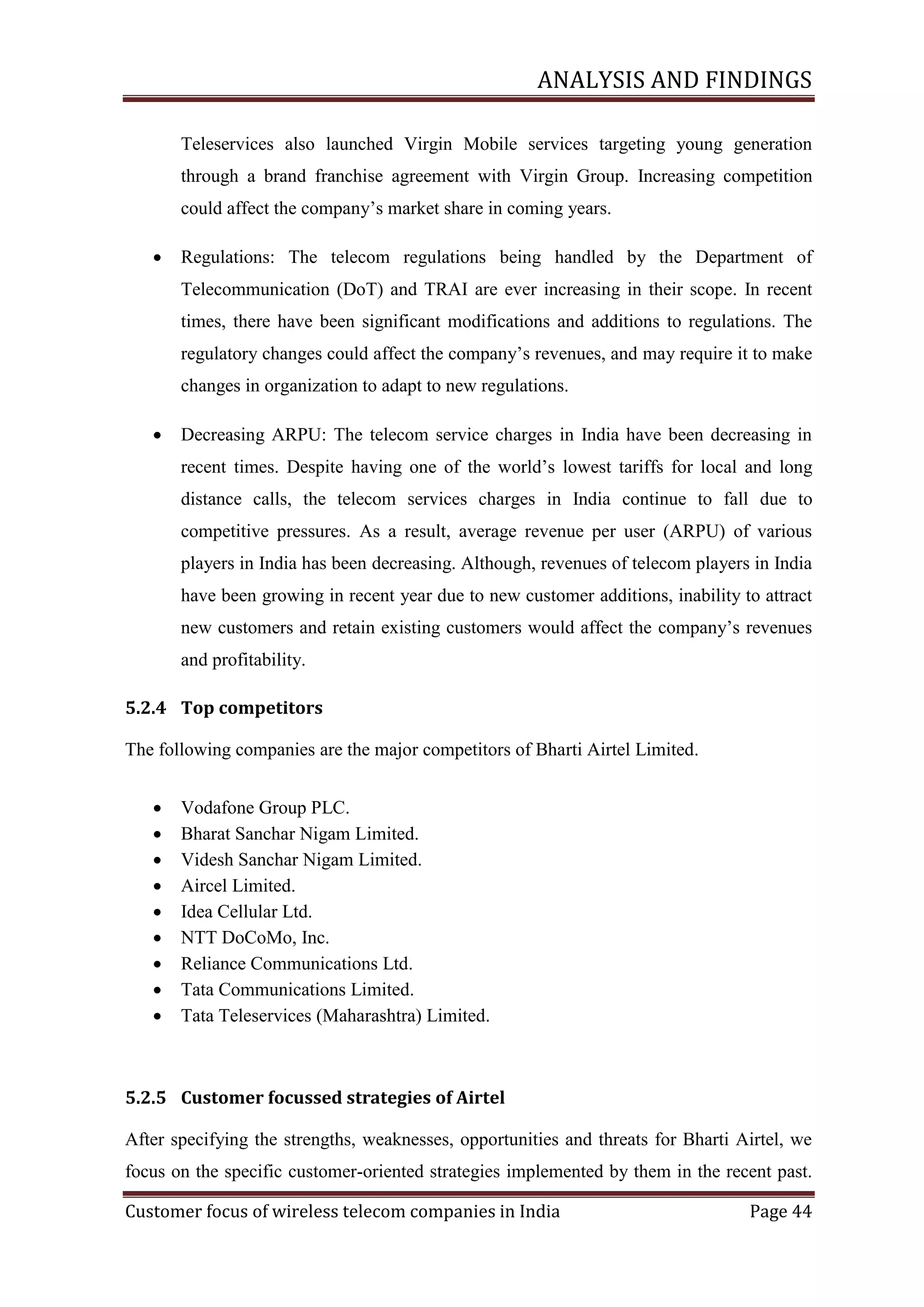 ANALYSIS AND FINDINGS
Teleservices also launched Virgin Mobile services targeting young generation
through a brand franchise agreement with Virgin Group. Increasing competition
could affect the company‘s market share in coming years.


Regulations: The telecom regulations being handled by the Department of
Telecommunication (DoT) and TRAI are ever increasing in their scope. In recent
times, there have been significant modifications and additions to regulations. The
regulatory changes could affect the company‘s revenues, and may require it to make
changes in organization to adapt to new regulations.



Decreasing ARPU: The telecom service charges in India have been decreasing in
recent times. Despite having one of the world‘s lowest tariffs for local and long
distance calls, the telecom services charges in India continue to fall due to
competitive pressures. As a result, average revenue per user (ARPU) of various
players in India has been decreasing. Although, revenues of telecom players in India
have been growing in recent year due to new customer additions, inability to attract
new customers and retain existing customers would affect the company‘s revenues
and profitability.

5.2.4 Top competitors
The following companies are the major competitors of Bharti Airtel Limited.










Vodafone Group PLC.
Bharat Sanchar Nigam Limited.
Videsh Sanchar Nigam Limited.
Aircel Limited.
Idea Cellular Ltd.
NTT DoCoMo, Inc.
Reliance Communications Ltd.
Tata Communications Limited.
Tata Teleservices (Maharashtra) Limited.

5.2.5 Customer focussed strategies of Airtel
After specifying the strengths, weaknesses, opportunities and threats for Bharti Airtel, we
focus on the specific customer-oriented strategies implemented by them in the recent past.
Customer focus of wireless telecom companies in India

Page 44

 